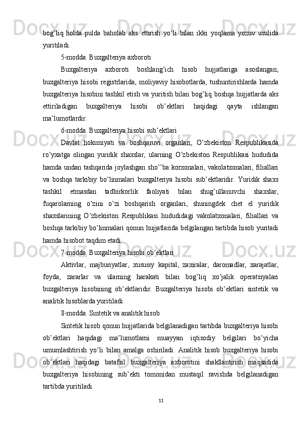 bog’liq   holda   pulda   baholab   aks   ettirish   yo’li   bilan   ikki   yoqlama   yozuv   usulida
yuritiladi.
5-modda. Buxgalteriya axboroti
Buxgalteriya   axboroti   boshlang’ich   hisob   hujjatlariga   asoslangan,
buxgalteriya   hisobi   registrlarida,   moliyaviy   hisobotlarda,   tushuntirishlarda   hamda
buxgalteriya hisobini tashkil etish va yuritish bilan bog’liq boshqa hujjatlarda aks
ettiriladigan   buxgalteriya   hisobi   ob’ektlari   haqidagi   qayta   ishlangan
ma’lumotlardir.
6-modda. Buxgalteriya hisobi sub’ektlari
Davlat   hokimiyati   va   boshqaruvi   organlari,   O’zbekiston   Respublikasida
ro’yxatga   olingan   yuridik   shaxslar,   ularning   O’zbekiston   Respublikasi   hududida
hamda undan tashqarida joylashgan sho’’ba korxonalari, vakolatxonalari, filiallari
va   boshqa   tarkibiy   bo’linmalari   buxgalteriya   hisobi   sub’ektlaridir.   Yuridik   shaxs
tashkil   etmasdan   tadbirkorlik   faoliyati   bilan   shug’ullanuvchi   shaxslar,
fuqarolarning   o’zini   o’zi   boshqarish   organlari,   shuningdek   chet   el   yuridik
shaxslarining   O’zbekiston   Respublikasi   hududidagi   vakolatxonalari,   filiallari   va
boshqa tarkibiy bo’linmalari qonun hujjatlarida belgilangan tartibda hisob yuritadi
hamda hisobot taqdim etadi.
7-modda. Buxgalteriya hisobi ob’ektlari
Aktivlar,   majburiyatlar,   xususiy   kapital,   zaxiralar,   daromadlar,   xarajatlar,
foyda,   zararlar   va   ularning   harakati   bilan   bog’liq   xo’jalik   operatsiyalari
buxgalteriya   hisobining   ob’ektlaridir.   Buxgalteriya   hisobi   ob’ektlari   sintetik   va
analitik hisoblarda yuritiladi.
8-modda. Sintetik va analitik hisob
Sintetik hisob qonun hujjatlarida belgilanadigan tartibda buxgalteriya hisobi
ob’ektlari   haqidagi   ma’lumotlarni   muayyan   iqtisodiy   belgilari   bo’yicha
umumlashtirish   yo’li   bilan   amalga   oshiriladi.   Analitik   hisob   buxgalteriya   hisobi
ob’ektlari   haqidagi   batafsil   buxgalteriya   axborotini   shakllantirish   maqsadida
buxgalteriya   hisobining   sub’ekti   tomonidan   mustaqil   ravishda   belgilanadigan
tartibda yuritiladi.
11