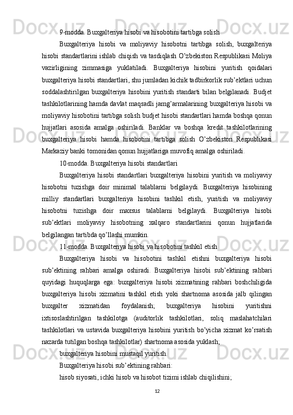 9-modda. Buxgalteriya hisobi va hisobotini tartibga solish
Buxgalteriya   hisobi   va   moliyaviy   hisobotni   tartibga   solish,   buxgalteriya
hisobi standartlarini ishlab chiqish va tasdiqlash O’zbekiston Respublikasi Moliya
vazirligining   zimmasiga   yuklatiladi.   Buxgalteriya   hisobini   yuritish   qoidalari
buxgalteriya hisobi standartlari, shu jumladan kichik tadbirkorlik sub’ektlari uchun
soddalashtirilgan  buxgalteriya hisobini  yuritish  standarti  bilan  belgilanadi.  Budjet
tashkilotlarining hamda davlat maqsadli jamg’armalarining buxgalteriya hisobi va
moliyaviy hisobotini tartibga solish budjet hisobi standartlari hamda boshqa qonun
hujjatlari   asosida   amalga   oshiriladi.   Banklar   va   boshqa   kredit   tashkilotlarining
buxgalteriya   hisobi   hamda   hisobotini   tartibga   solish   O’zbekiston   Respublikasi
Markaziy banki tomonidan qonun hujjatlariga muvofiq amalga oshiriladi.
10-modda. Buxgalteriya hisobi standartlari
Buxgalteriya  hisobi  standartlari   buxgalteriya  hisobini   yuritish  va  moliyaviy
hisobotni   tuzishga   doir   minimal   talablarni   belgilaydi.   Buxgalteriya   hisobining
milliy   standartlari   buxgalteriya   hisobini   tashkil   etish,   yuritish   va   moliyaviy
hisobotni   tuzishga   doir   maxsus   talablarni   belgilaydi.   Buxgalteriya   hisobi
sub’ektlari   moliyaviy   hisobotning   xalqaro   standartlarini   qonun   hujjatlarida
belgilangan tartibda qo’llashi mumkin.
11-modda. Buxgalteriya hisobi va hisobotini tashkil etish
Buxgalteriya   hisobi   va   hisobotini   tashkil   etishni   buxgalteriya   hisobi
sub’ektining   rahbari   amalga   oshiradi.   Buxgalteriya   hisobi   sub’ektining   rahbari
quyidagi   huquqlarga   ega:   buxgalteriya   hisobi   xizmatining   rahbari   boshchiligida
buxgalteriya   hisobi   xizmatini   tashkil   etish   yoki   shartnoma   asosida   jalb   qilingan
buxgalter   xizmatidan   foydalanish;   buxgalteriya   hisobini   yuritishni
ixtisoslashtirilgan   tashkilotga   (auditorlik   tashkilotlari,   soliq   maslahatchilari
tashkilotlari   va   ustavida   buxgalteriya  hisobini   yuritish   bo’yicha   xizmat   ko’rsatish
nazarda tutilgan boshqa tashkilotlar) shartnoma asosida yuklash;
buxgalteriya hisobini mustaqil yuritish.
Buxgalteriya hisobi sub’ektining rahbari:
hisob siyosati, ichki hisob va hisobot tizimi ishlab chiqilishini;
12