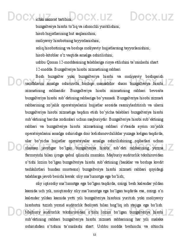 ichki nazorat tartibini;
buxgalteriya hisobi to’liq va ishonchli yuritilishini;
hisob hujjatlarining but saqlanishini;
moliyaviy hisobotning tayyorlanishini;
soliq hisobotining va boshqa moliyaviy hujjatlarning tayyorlanishini;
hisob-kitoblar o’z vaqtida amalga oshirilishini;
ushbu Qonun 12-moddasining talablariga rioya etilishini ta’minlashi shart.
12-modda. Buxgalteriya hisobi xizmatining rahbari
Bosh   buxgalter   yoki   buxgalteriya   hisobi   va   moliyaviy   boshqarish
vazifalarini   amalga   oshiruvchi   boshqa   mansabdor   shaxs   buxgalteriya   hisobi
xizmatining   rahbaridir.   Buxgalteriya   hisobi   xizmatining   rahbari   bevosita
buxgalteriya hisobi sub’ektining rahbariga bo’ysunadi. Buxgalteriya hisobi xizmati
rahbarining   xo’jalik   operatsiyalarini   hujjatlar   asosida   rasmiylashtirish   va   ularni
buxgalteriya   hisobi   xizmatiga   taqdim   etish   bo’yicha   talablari   buxgalteriya   hisobi
sub’ektining barcha xodimlari uchun majburiydir. Buxgalteriya hisobi sub’ektining
rahbari   va   buxgalteriya   hisobi   xizmatining   rahbari   o’rtasida   ayrim   xo’jalik
operatsiyalarini amalga oshirishga doir kelishmovchiliklar yuzaga kelgan taqdirda,
ular   bo’yicha   hujjatlar   operatsiyalar   amalga   oshirilishining   oqibatlari   uchun
shaxsan   javobgar   bo’lgan   buxgalteriya   hisobi   sub’ekti   rahbarining   yozma
farmoyishi bilan ijroga qabul qilinishi mumkin. Majburiy auditorlik tekshiruvidan
o’tishi   lozim   bo’lgan   buxgalteriya   hisobi   sub’ektining   (banklar   va   boshqa   kredit
tashkilotlari   bundan   mustasno)   buxgalteriya   hisobi   xizmati   rahbari   quyidagi
talablarga javob berishi kerak: oliy ma’lumotga ega bo’lish;
oliy iqtisodiy ma’lumotga ega bo’lgan taqdirda, oxirgi besh kalendar yildan
kamida uch yili, noiqtisodiy oliy ma’lumotga ega bo’lgan taqdirda esa, oxirgi o’n
kalendar   yildan   kamida   yetti   yili   buxgalteriya   hisobini   yuritish   yoki   moliyaviy
hisobotni   tuzish   yoxud   auditorlik   faoliyati   bilan   bog’liq   ish   stajiga   ega   bo’lish.
Majburiy   auditorlik   tekshiruvidan   o’tishi   lozim   bo’lgan   buxgalteriya   hisobi
sub’ektining   rahbari   buxgalteriya   hisobi   xizmati   rahbarining   har   yili   malaka
oshirishdan   o’tishini   ta’minlashi   shart.   Ushbu   modda   beshinchi   va   oltinchi
13