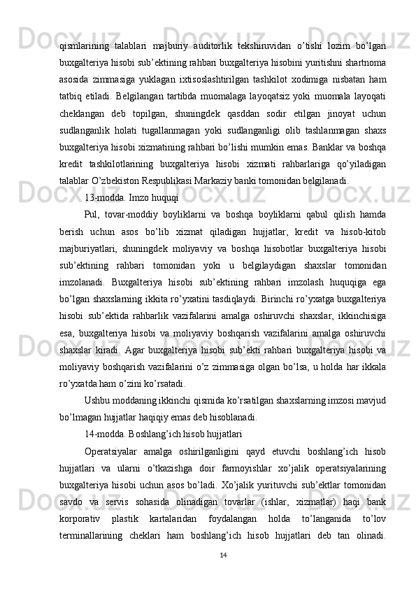 qismlarining   talablari   majburiy   auditorlik   tekshiruvidan   o’tishi   lozim   bo’lgan
buxgalteriya hisobi sub’ektining rahbari buxgalteriya hisobini yuritishni shartnoma
asosida   zimmasiga   yuklagan   ixtisoslashtirilgan   tashkilot   xodimiga   nisbatan   ham
tatbiq   etiladi.   Belgilangan   tartibda   muomalaga   layoqatsiz   yoki   muomala   layoqati
cheklangan   deb   topilgan,   shuningdek   qasddan   sodir   etilgan   jinoyat   uchun
sudlanganlik   holati   tugallanmagan   yoki   sudlanganligi   olib   tashlanmagan   shaxs
buxgalteriya hisobi xizmatining rahbari bo’lishi mumkin emas. Banklar va boshqa
kredit   tashkilotlarining   buxgalteriya   hisobi   xizmati   rahbarlariga   qo’yiladigan
talablar O’zbekiston Respublikasi Markaziy banki tomonidan belgilanadi.
13-modda. Imzo huquqi
Pul,   tovar-moddiy   boyliklarni   va   boshqa   boyliklarni   qabul   qilish   hamda
berish   uchun   asos   bo’lib   xizmat   qiladigan   hujjatlar,   kredit   va   hisob-kitob
majburiyatlari,   shuningdek   moliyaviy   va   boshqa   hisobotlar   buxgalteriya   hisobi
sub’ektining   rahbari   tomonidan   yoki   u   belgilaydigan   shaxslar   tomonidan
imzolanadi.   Buxgalteriya   hisobi   sub’ektining   rahbari   imzolash   huquqiga   ega
bo’lgan shaxslarning ikkita ro’yxatini tasdiqlaydi. Birinchi ro’yxatga buxgalteriya
hisobi   sub’ektida   rahbarlik   vazifalarini   amalga   oshiruvchi   shaxslar,   ikkinchisiga
esa,   buxgalteriya   hisobi   va   moliyaviy   boshqarish   vazifalarini   amalga   oshiruvchi
shaxslar   kiradi.   Agar   buxgalteriya   hisobi   sub’ekti   rahbari   buxgalteriya   hisobi   va
moliyaviy boshqarish vazifalarini  o’z  zimmasiga  olgan bo’lsa, u holda  har  ikkala
ro’yxatda ham o’zini ko’rsatadi.
Ushbu moddaning ikkinchi qismida ko’rsatilgan shaxslarning imzosi mavjud
bo’lmagan hujjatlar haqiqiy emas deb hisoblanadi.
14-modda. Boshlang’ich hisob hujjatlari
Operatsiyalar   amalga   oshirilganligini   qayd   etuvchi   boshlang’ich   hisob
hujjatlari   va   ularni   o’tkazishga   doir   farmoyishlar   xo’jalik   operatsiyalarining
buxgalteriya   hisobi   uchun   asos   bo’ladi.   Xo’jalik   yurituvchi   sub’ektlar   tomonidan
savdo   va   servis   sohasida   olinadigan   tovarlar   (ishlar,   xizmatlar)   haqi   bank
korporativ   plastik   kartalaridan   foydalangan   holda   to’langanida   to’lov
terminallarining   cheklari   ham   boshlang’ich   hisob   hujjatlari   deb   tan   olinadi.
14