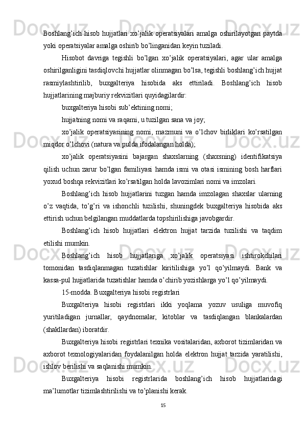 Boshlang’ich hisob  hujjatlari  xo’jalik operatsiyalari  amalga oshirilayotgan paytda
yoki operatsiyalar amalga oshirib bo’linganidan keyin tuziladi.
Hisobot   davriga   tegishli   bo’lgan   xo’jalik   operatsiyalari,   agar   ular   amalga
oshirilganligini tasdiqlovchi hujjatlar olinmagan bo’lsa, tegishli boshlang’ich hujjat
rasmiylashtirilib,   buxgalteriya   hisobida   aks   ettiriladi.   Boshlang’ich   hisob
hujjatlarining majburiy rekvizitlari quyidagilardir:
buxgalteriya hisobi sub’ektining nomi;
hujjatning nomi va raqami, u tuzilgan sana va joy;
xo’jalik   operatsiyasining   nomi,   mazmuni   va   o’lchov   birliklari   ko’rsatilgan
miqdor o’lchovi (natura va pulda ifodalangan holda);
xo’jalik   operatsiyasini   bajargan   shaxslarning   (shaxsning)   identifikatsiya
qilish   uchun   zarur   bo’lgan   familiyasi   hamda   ismi   va   otasi   ismining   bosh   harflari
yoxud boshqa rekvizitlari ko’rsatilgan holda lavozimlari nomi va imzolari.
Boshlang’ich   hisob   hujjatlarini   tuzgan   hamda   imzolagan   shaxslar   ularning
o’z   vaqtida,   to’g’ri   va   ishonchli   tuzilishi,   shuningdek   buxgalteriya   hisobida   aks
ettirish uchun belgilangan muddatlarda topshirilishiga javobgardir.
Boshlang’ich   hisob   hujjatlari   elektron   hujjat   tarzida   tuzilishi   va   taqdim
etilishi mumkin.
Boshlang’ich   hisob   hujjatlariga   xo’jalik   operatsiyasi   ishtirokchilari
tomonidan   tasdiqlanmagan   tuzatishlar   kiritilishiga   yo’l   qo’yilmaydi.   Bank   va
kassa-pul hujjatlarida tuzatishlar hamda o’chirib yozishlarga yo’l qo’yilmaydi.
15-modda. Buxgalteriya hisobi registrlari
Buxgalteriya   hisobi   registrlari   ikki   yoqlama   yozuv   usuliga   muvofiq
yuritiladigan   jurnallar,   qaydnomalar,   kitoblar   va   tasdiqlangan   blankalardan
(shakllardan) iboratdir.
Buxgalteriya hisobi registrlari texnika vositalaridan, axborot tizimlaridan va
axborot   texnologiyalaridan   foydalanilgan   holda   elektron   hujjat   tarzida   yaratilishi,
ishlov berilishi va saqlanishi mumkin.
Buxgalteriya   hisobi   registrlarida   boshlang’ich   hisob   hujjatlaridagi
ma’lumotlar tizimlashtirilishi va to’planishi kerak.
15 