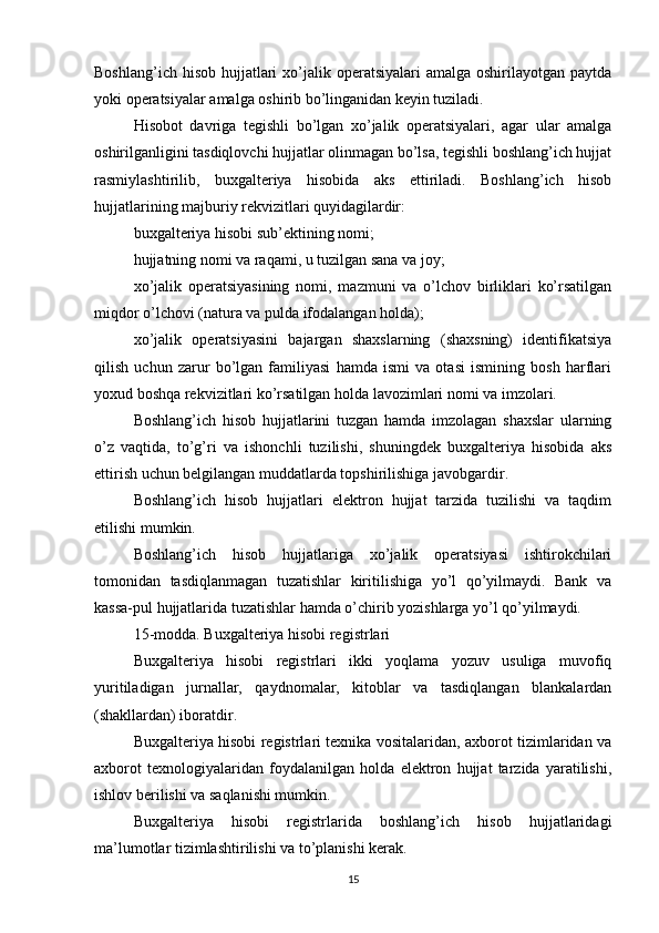 Boshlang’ich hisob  hujjatlari  xo’jalik operatsiyalari  amalga oshirilayotgan paytda
yoki operatsiyalar amalga oshirib bo’linganidan keyin tuziladi.
Hisobot   davriga   tegishli   bo’lgan   xo’jalik   operatsiyalari,   agar   ular   amalga
oshirilganligini tasdiqlovchi hujjatlar olinmagan bo’lsa, tegishli boshlang’ich hujjat
rasmiylashtirilib,   buxgalteriya   hisobida   aks   ettiriladi.   Boshlang’ich   hisob
hujjatlarining majburiy rekvizitlari quyidagilardir:
buxgalteriya hisobi sub’ektining nomi;
hujjatning nomi va raqami, u tuzilgan sana va joy;
xo’jalik   operatsiyasining   nomi,   mazmuni   va   o’lchov   birliklari   ko’rsatilgan
miqdor o’lchovi (natura va pulda ifodalangan holda);
xo’jalik   operatsiyasini   bajargan   shaxslarning   (shaxsning)   identifikatsiya
qilish   uchun   zarur   bo’lgan   familiyasi   hamda   ismi   va   otasi   ismining   bosh   harflari
yoxud boshqa rekvizitlari ko’rsatilgan holda lavozimlari nomi va imzolari.
Boshlang’ich   hisob   hujjatlarini   tuzgan   hamda   imzolagan   shaxslar   ularning
o’z   vaqtida,   to’g’ri   va   ishonchli   tuzilishi,   shuningdek   buxgalteriya   hisobida   aks
ettirish uchun belgilangan muddatlarda topshirilishiga javobgardir.
Boshlang’ich   hisob   hujjatlari   elektron   hujjat   tarzida   tuzilishi   va   taqdim
etilishi mumkin.
Boshlang’ich   hisob   hujjatlariga   xo’jalik   operatsiyasi   ishtirokchilari
tomonidan   tasdiqlanmagan   tuzatishlar   kiritilishiga   yo’l   qo’yilmaydi.   Bank   va
kassa-pul hujjatlarida tuzatishlar hamda o’chirib yozishlarga yo’l qo’yilmaydi.
15-modda. Buxgalteriya hisobi registrlari
Buxgalteriya   hisobi   registrlari   ikki   yoqlama   yozuv   usuliga   muvofiq
yuritiladigan   jurnallar,   qaydnomalar,   kitoblar   va   tasdiqlangan   blankalardan
(shakllardan) iboratdir.
Buxgalteriya hisobi registrlari texnika vositalaridan, axborot tizimlaridan va
axborot   texnologiyalaridan   foydalanilgan   holda   elektron   hujjat   tarzida   yaratilishi,
ishlov berilishi va saqlanishi mumkin.
Buxgalteriya   hisobi   registrlarida   boshlang’ich   hisob   hujjatlaridagi
ma’lumotlar tizimlashtirilishi va to’planishi kerak.
15
