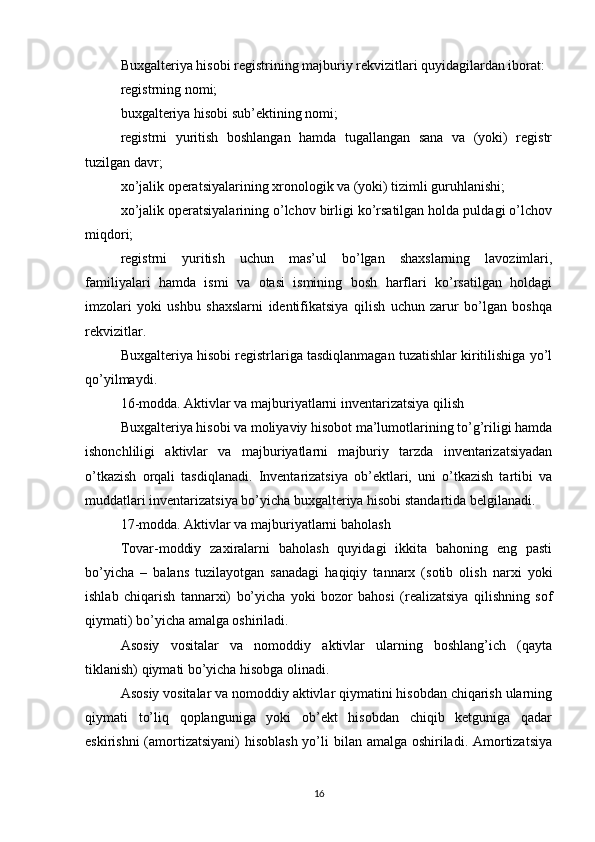 Buxgalteriya hisobi registrining majburiy rekvizitlari quyidagilardan iborat:
registrning nomi;
buxgalteriya hisobi sub’ektining nomi;
registrni   yuritish   boshlangan   hamda   tugallangan   sana   va   (yoki)   registr
tuzilgan davr;
xo’jalik operatsiyalarining xronologik va (yoki) tizimli guruhlanishi;
xo’jalik operatsiyalarining o’lchov birligi ko’rsatilgan holda puldagi o’lchov
miqdori;
registrni   yuritish   uchun   mas’ul   bo’lgan   shaxslarning   lavozimlari,
familiyalari   hamda   ismi   va   otasi   ismining   bosh   harflari   ko’rsatilgan   holdagi
imzolari   yoki   ushbu   shaxslarni   identifikatsiya   qilish   uchun   zarur   bo’lgan   boshqa
rekvizitlar.
Buxgalteriya hisobi registrlariga tasdiqlanmagan tuzatishlar kiritilishiga yo’l
qo’yilmaydi.
16-modda. Aktivlar va majburiyatlarni inventarizatsiya qilish
Buxgalteriya hisobi va moliyaviy hisobot ma’lumotlarining to’g’riligi hamda
ishonchliligi   aktivlar   va   majburiyatlarni   majburiy   tarzda   inventarizatsiyadan
o’tkazish   orqali   tasdiqlanadi.   Inventarizatsiya   ob’ektlari,   uni   o’tkazish   tartibi   va
muddatlari inventarizatsiya bo’yicha buxgalteriya hisobi standartida belgilanadi.
17-modda. Aktivlar va majburiyatlarni baholash
Tovar-moddiy   zaxiralarni   baholash   quyidagi   ikkita   bahoning   eng   pasti
bo’yicha   –   balans   tuzilayotgan   sanadagi   haqiqiy   tannarx   (sotib   olish   narxi   yoki
ishlab   chiqarish   tannarxi)   bo’yicha   yoki   bozor   bahosi   (realizatsiya   qilishning   sof
qiymati) bo’yicha amalga oshiriladi.
Asosiy   vositalar   va   nomoddiy   aktivlar   ularning   boshlang’ich   (qayta
tiklanish) qiymati bo’yicha hisobga olinadi.
Asosiy vositalar va nomoddiy aktivlar qiymatini hisobdan chiqarish ularning
qiymati   to’liq   qoplanguniga   yoki   ob’ekt   hisobdan   chiqib   ketguniga   qadar
eskirishni  (amortizatsiyani)  hisoblash yo’li bilan amalga oshiriladi. Amortizatsiya
16 