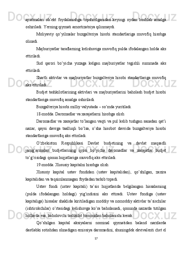 ajratmalari   ob’ekt   foydalanishga   topshirilganidan   keyingi   oydan   boshlab   amalga
oshiriladi. Yerning qiymati amortizatsiya qilinmaydi.
Moliyaviy   qo’yilmalar   buxgalteriya   hisobi   standartlariga   muvofiq   hisobga
olinadi.
Majburiyatlar taraflarning kelishuviga muvofiq pulda ifodalangan holda aks
ettiriladi.
Sud   qarori   bo’yicha   yuzaga   kelgan   majburiyatlar   tegishli   summada   aks
ettiriladi.
Shartli   aktivlar   va   majburiyatlar   buxgalteriya   hisobi   standartlariga   muvofiq
aks ettiriladi.
Budjet  tashkilotlarining aktivlari va majburiyatlarini baholash  budjet hisobi
standartlariga muvofiq amalga oshiriladi.
Buxgalteriya hisobi milliy valyutada – so’mda yuritiladi.
18-modda. Daromadlar va xarajatlarni hisobga olish
Daromadlar va xarajatlar to’langan vaqti va pul kelib tushgan sanadan qat’i
nazar,   qaysi   davrga   taalluqli   bo’lsa,   o’sha   hisobot   davrida   buxgalteriya   hisobi
standartlariga muvofiq aks ettiriladi.
O’zbekiston   Respublikasi   Davlat   budjetining   va   davlat   maqsadli
jamg’armalari   budjetlarining   ijrosi   bo’yicha   daromadlar   va   xarajatlar   budjet
to’g’risidagi qonun hujjatlariga muvofiq aks ettiriladi.
19-modda. Xususiy kapitalni hisobga olish
Xususiy   kapital   ustav   fondidan   (ustav   kapitalidan),   qo’shilgan,   zaxira
kapitalidan va taqsimlanmagan foydadan tarkib topadi.
Ustav   fondi   (ustav   kapitali)   ta’sis   hujjatlarida   belgilangan   hissalarning
(pulda   ifodalangan   holdagi)   yig’indisini   aks   ettiradi.   Ustav   fondiga   (ustav
kapitaliga) hissalar shaklida kiritiladigan moddiy va nomoddiy aktivlar ta’sischilar
(ishtirokchilar) o’rtasidagi  kelishuvga ko’ra baholanadi, qonunda nazarda tutilgan
hollarda esa, baholovchi tashkilot tomonidan baholanishi kerak.
Qo’shilgan   kapital   aksiyalarni   nominal   qiymatidan   baland   narxlarda
dastlabki sotishdan olinadigan emissiya daromadini, shuningdek ekvivalenti chet el
17