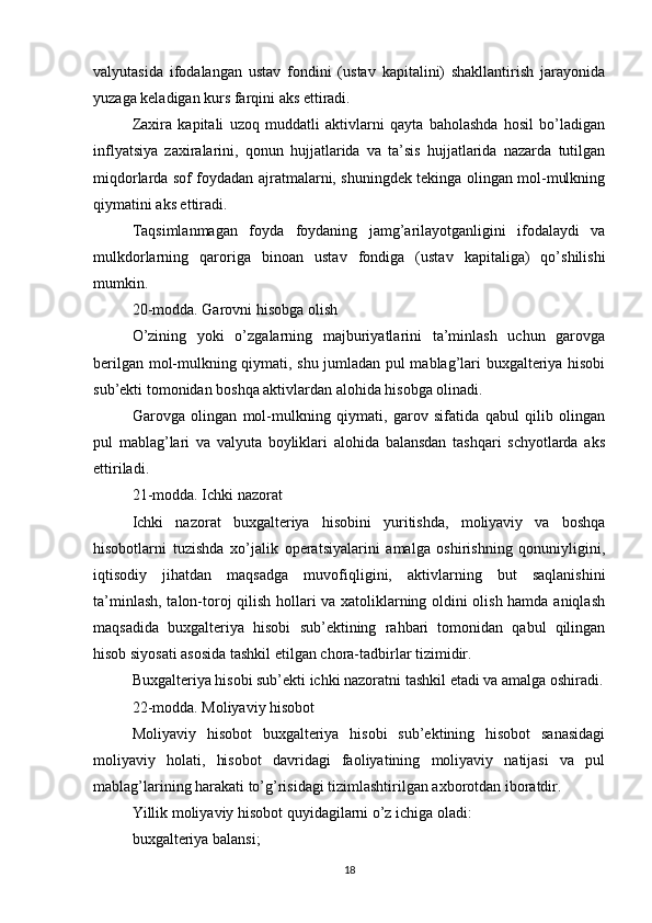 valyutasida   ifodalangan   ustav   fondini   (ustav   kapitalini)   shakllantirish   jarayonida
yuzaga keladigan kurs farqini aks ettiradi.
Zaxira   kapitali   uzoq   muddatli   aktivlarni   qayta   baholashda   hosil   bo’ladigan
inflyatsiya   zaxiralarini,   qonun   hujjatlarida   va   ta’sis   hujjatlarida   nazarda   tutilgan
miqdorlarda sof foydadan ajratmalarni, shuningdek tekinga olingan mol-mulkning
qiymatini aks ettiradi.
Taqsimlanmagan   foyda   foydaning   jamg’arilayotganligini   ifodalaydi   va
mulkdorlarning   qaroriga   binoan   ustav   fondiga   (ustav   kapitaliga)   qo’shilishi
mumkin.
20-modda. Garovni hisobga olish
O’zining   yoki   o’zgalarning   majburiyatlarini   ta’minlash   uchun   garovga
berilgan mol-mulkning qiymati, shu jumladan pul mablag’lari buxgalteriya hisobi
sub’ekti tomonidan boshqa aktivlardan alohida hisobga olinadi.
Garovga   olingan   mol-mulkning   qiymati,   garov   sifatida   qabul   qilib   olingan
pul   mablag’lari   va   valyuta   boyliklari   alohida   balansdan   tashqari   schyotlarda   aks
ettiriladi.
21-modda. Ichki nazorat
Ichki   nazorat   buxgalteriya   hisobini   yuritishda,   moliyaviy   va   boshqa
hisobotlarni   tuzishda   xo’jalik   operatsiyalarini   amalga   oshirishning   qonuniyligini,
iqtisodiy   jihatdan   maqsadga   muvofiqligini,   aktivlarning   but   saqlanishini
ta’minlash, talon-toroj qilish hollari va xatoliklarning oldini olish hamda aniqlash
maqsadida   buxgalteriya   hisobi   sub’ektining   rahbari   tomonidan   qabul   qilingan
hisob siyosati asosida tashkil etilgan chora-tadbirlar tizimidir.
Buxgalteriya hisobi sub’ekti ichki nazoratni tashkil etadi va amalga oshiradi.
22-modda. Moliyaviy hisobot
Moliyaviy   hisobot   buxgalteriya   hisobi   sub’ektining   hisobot   sanasidagi
moliyaviy   holati,   hisobot   davridagi   faoliyatining   moliyaviy   natijasi   va   pul
mablag’larining harakati to’g’risidagi tizimlashtirilgan axborotdan iboratdir.
Yillik moliyaviy hisobot quyidagilarni o’z ichiga oladi:
buxgalteriya balansi;
18 