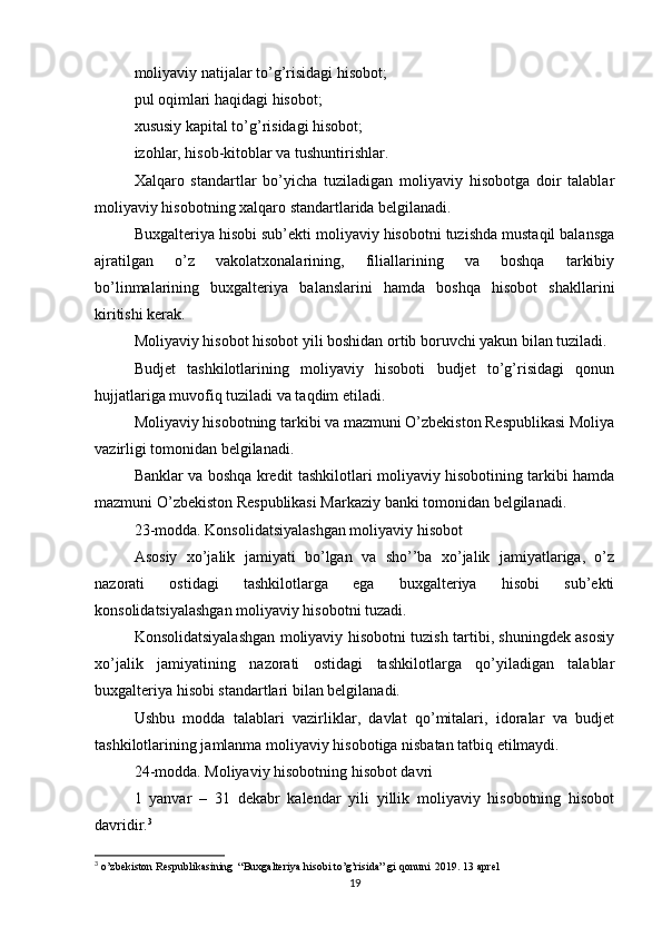 moliyaviy natijalar to’g’risidagi hisobot;
pul oqimlari haqidagi hisobot;
xususiy kapital to’g’risidagi hisobot;
izohlar, hisob-kitoblar va tushuntirishlar.
Xalqaro   standartlar   bo’yicha   tuziladigan   moliyaviy   hisobotga   doir   talablar
moliyaviy hisobotning xalqaro standartlarida belgilanadi.
Buxgalteriya hisobi sub’ekti moliyaviy hisobotni tuzishda mustaqil balansga
ajratilgan   o’z   vakolatxonalarining,   filiallarining   va   boshqa   tarkibiy
bo’linmalarining   buxgalteriya   balanslarini   hamda   boshqa   hisobot   shakllarini
kiritishi kerak.
Moliyaviy hisobot hisobot yili boshidan ortib boruvchi yakun bilan tuziladi.
Budjet   tashkilotlarining   moliyaviy   hisoboti   budjet   to’g’risidagi   qonun
hujjatlariga muvofiq tuziladi va taqdim etiladi.
Moliyaviy hisobotning tarkibi va mazmuni O’zbekiston Respublikasi Moliya
vazirligi tomonidan belgilanadi.
Banklar va boshqa kredit tashkilotlari moliyaviy hisobotining tarkibi hamda
mazmuni O’zbekiston Respublikasi Markaziy banki tomonidan belgilanadi.
23-modda. Konsolidatsiyalashgan moliyaviy hisobot
Asosiy   xo’jalik   jamiyati   bo’lgan   va   sho’’ba   xo’jalik   jamiyatlariga,   o’z
nazorati   ostidagi   tashkilotlarga   ega   buxgalteriya   hisobi   sub’ekti
konsolidatsiyalashgan moliyaviy hisobotni tuzadi.
Konsolidatsiyalashgan moliyaviy hisobotni tuzish tartibi, shuningdek asosiy
xo’jalik   jamiyatining   nazorati   ostidagi   tashkilotlarga   qo’yiladigan   talablar
buxgalteriya hisobi standartlari bilan belgilanadi.
Ushbu   modda   talablari   vazirliklar,   davlat   qo’mitalari,   idoralar   va   budjet
tashkilotlarining jamlanma moliyaviy hisobotiga nisbatan tatbiq etilmaydi.
24-modda. Moliyaviy hisobotning hisobot davri
1   yanvar   –   31   dekabr   kalendar   yili   yillik   moliyaviy   hisobotning   hisobot
davridir. 3
3
 o’zbekiston Respublikasining  “Buxgalteriya hisobi to’g’risida” gi qonuni  2019. 13 aprel
19
