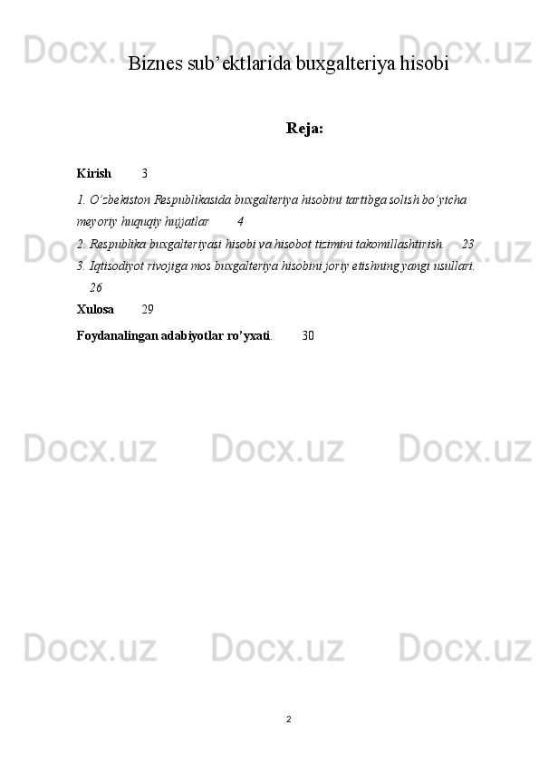 Biznes sub’ektlarida buxgalteriya hisobi
Reja:
Kirish 3
1. O’zbekiston Respublikasida buxgalteriya hisobini tartibga solish bo’yicha 
meyoriy huquqiy hujjatlar 4
2. Respublika buxgalteriyasi hisobi va hisobot tizimini takomillashtirish. 23
3. Iqtisodiyot rivojiga mos buxgalteriya hisobini joriy etishning yangi usullari.
26
Xulosa 29
Foydanalingan adabiyotlar ro’yxati . 30
2 