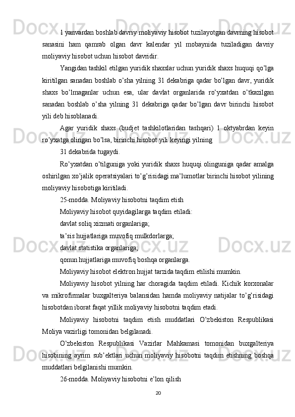 1 yanvardan boshlab davriy moliyaviy hisobot tuzilayotgan davrning hisobot
sanasini   ham   qamrab   olgan   davr   kalendar   yil   mobaynida   tuziladigan   davriy
moliyaviy hisobot uchun hisobot davridir.
Yangidan tashkil etilgan yuridik shaxslar uchun yuridik shaxs huquqi qo’lga
kiritilgan sanadan boshlab o’sha yilning 31 dekabriga qadar bo’lgan davr, yuridik
shaxs   bo’lmaganlar   uchun   esa,   ular   davlat   organlarida   ro’yxatdan   o’tkazilgan
sanadan   boshlab   o’sha   yilning   31   dekabriga   qadar   bo’lgan   davr   birinchi   hisobot
yili deb hisoblanadi.
Agar   yuridik   shaxs   (budjet   tashkilotlaridan   tashqari)   1   oktyabrdan   keyin
ro’yxatga olingan bo’lsa, birinchi hisobot yili keyingi yilning
31 dekabrida tugaydi.
Ro’yxatdan o’tilguniga yoki  yuridik shaxs huquqi olinguniga qadar amalga
oshirilgan xo’jalik operatsiyalari to’g’risidagi ma’lumotlar birinchi hisobot yilining
moliyaviy hisobotiga kiritiladi.
25-modda. Moliyaviy hisobotni taqdim etish
Moliyaviy hisobot quyidagilarga taqdim etiladi:
davlat soliq xizmati organlariga;
ta’sis hujjatlariga muvofiq mulkdorlarga;
davlat statistika organlariga;
qonun hujjatlariga muvofiq boshqa organlarga.
Moliyaviy hisobot elektron hujjat tarzida taqdim etilishi mumkin.
Moliyaviy   hisobot   yilning   har   choragida   taqdim   etiladi.   Kichik   korxonalar
va   mikrofirmalar   buxgalteriya   balansidan   hamda   moliyaviy   natijalar   to’g’risidagi
hisobotdan iborat faqat yillik moliyaviy hisobotni taqdim etadi.
Moliyaviy   hisobotni   taqdim   etish   muddatlari   O’zbekiston   Respublikasi
Moliya vazirligi tomonidan belgilanadi.
O’zbekiston   Respublikasi   Vazirlar   Mahkamasi   tomonidan   buxgalteriya
hisobining   ayrim   sub’ektlari   uchun   moliyaviy   hisobotni   taqdim   etishning   boshqa
muddatlari belgilanishi mumkin.
26-modda. Moliyaviy hisobotni e’lon qilish
20 