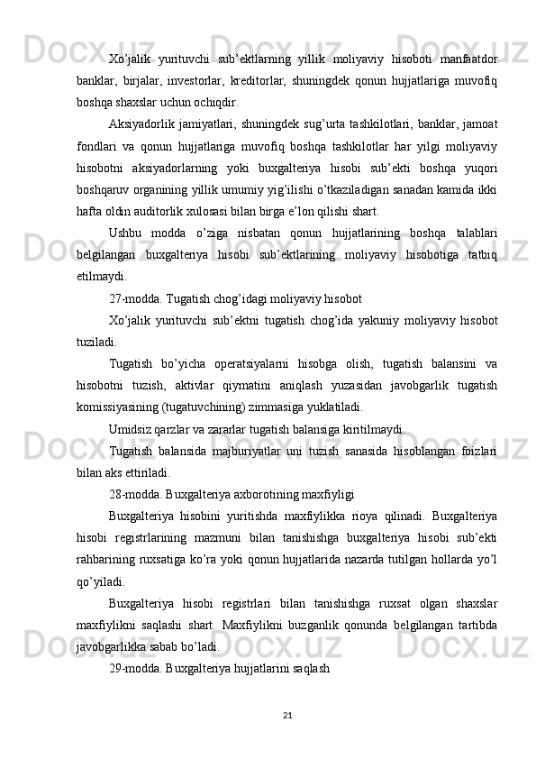 Xo’jalik   yurituvchi   sub’ektlarning   yillik   moliyaviy   hisoboti   manfaatdor
banklar,   birjalar,   investorlar,   kreditorlar,   shuningdek   qonun   hujjatlariga   muvofiq
boshqa shaxslar uchun ochiqdir.
Aksiyadorlik   jamiyatlari,   shuningdek   sug’urta   tashkilotlari,   banklar,   jamoat
fondlari   va   qonun   hujjatlariga   muvofiq   boshqa   tashkilotlar   har   yilgi   moliyaviy
hisobotni   aksiyadorlarning   yoki   buxgalteriya   hisobi   sub’ekti   boshqa   yuqori
boshqaruv organining yillik umumiy yig’ilishi o’tkaziladigan sanadan kamida ikki
hafta oldin auditorlik xulosasi bilan birga e’lon qilishi shart.
Ushbu   modda   o’ziga   nisbatan   qonun   hujjatlarining   boshqa   talablari
belgilangan   buxgalteriya   hisobi   sub’ektlarining   moliyaviy   hisobotiga   tatbiq
etilmaydi.
27-modda. Tugatish chog’idagi moliyaviy hisobot
Xo’jalik   yurituvchi   sub’ektni   tugatish   chog’ida   yakuniy   moliyaviy   hisobot
tuziladi.
Tugatish   bo’yicha   operatsiyalarni   hisobga   olish,   tugatish   balansini   va
hisobotni   tuzish,   aktivlar   qiymatini   aniqlash   yuzasidan   javobgarlik   tugatish
komissiyasining (tugatuvchining) zimmasiga yuklatiladi.
Umidsiz qarzlar va zararlar tugatish balansiga kiritilmaydi.
Tugatish   balansida   majburiyatlar   uni   tuzish   sanasida   hisoblangan   foizlari
bilan aks ettiriladi.
28-modda. Buxgalteriya axborotining maxfiyligi
Buxgalteriya   hisobini   yuritishda   maxfiylikka   rioya   qilinadi.   Buxgalteriya
hisobi   registrlarining   mazmuni   bilan   tanishishga   buxgalteriya   hisobi   sub’ekti
rahbarining ruxsatiga ko’ra yoki  qonun hujjatlarida nazarda tutilgan hollarda yo’l
qo’yiladi.
Buxgalteriya   hisobi   registrlari   bilan   tanishishga   ruxsat   olgan   shaxslar
maxfiylikni   saqlashi   shart.   Maxfiylikni   buzganlik   qonunda   belgilangan   tartibda
javobgarlikka sabab bo’ladi.
29-modda. Buxgalteriya hujjatlarini saqlash
21