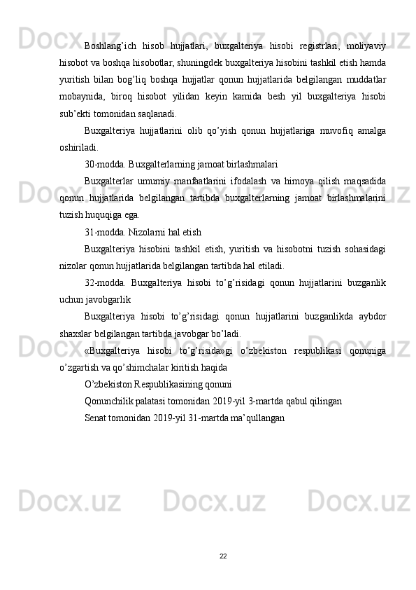 Boshlang’ich   hisob   hujjatlari,   buxgalteriya   hisobi   registrlari,   moliyaviy
hisobot va boshqa hisobotlar, shuningdek buxgalteriya hisobini tashkil etish hamda
yuritish   bilan   bog’liq   boshqa   hujjatlar   qonun   hujjatlarida   belgilangan   muddatlar
mobaynida,   biroq   hisobot   yilidan   keyin   kamida   besh   yil   buxgalteriya   hisobi
sub’ekti tomonidan saqlanadi.
Buxgalteriya   hujjatlarini   olib   qo’yish   qonun   hujjatlariga   muvofiq   amalga
oshiriladi.
30-modda. Buxgalterlarning jamoat birlashmalari
Buxgalterlar   umumiy   manfaatlarini   ifodalash   va   himoya   qilish   maqsadida
qonun   hujjatlarida   belgilangan   tartibda   buxgalterlarning   jamoat   birlashmalarini
tuzish huquqiga ega.
31-modda. Nizolarni hal etish
Buxgalteriya   hisobini   tashkil   etish,   yuritish   va   hisobotni   tuzish   sohasidagi
nizolar qonun hujjatlarida belgilangan tartibda hal etiladi.
32-modda.   Buxgalteriya   hisobi   to’g’risidagi   qonun   hujjatlarini   buzganlik
uchun javobgarlik
Buxgalteriya   hisobi   to’g’risidagi   qonun   hujjatlarini   buzganlikda   aybdor
shaxslar belgilangan tartibda javobgar bo’ladi.
«Buxgalteriya   hisobi   to’g’risida»gi   o’zbekiston   respublikasi   qonuniga
o’zgartish va qo’shimchalar kiritish haqida
O’zbekiston Respublikasining qonuni
Qonunchilik palatasi tomonidan 2019-yil 3-martda qabul qilingan
Senat tomonidan 2019-yil 31-martda ma’qullangan
22 