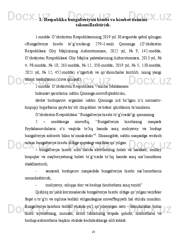 2. Respublika buxgalteriyasi hisobi va hisobot tizimini
takomillashtirish.
1-modda. O’zbekiston Respublikasining 2019 yil 30 avgustda qabul qilingan
«Buxgalteriya   hisobi   to’g’risida»gi   279–I-sonli   Qonuniga   (O’zbekiston
Respublikasi   Oliy   Majlisining   Axborotnomasi,   2022   yil,   №   9,   142-modda;
O’zbekiston Respublikasi Oliy Majlisi palatalarining Axborotnomasi, 2013 yil, №
4,   98-modda,   №   10,   263-modda,   №   12,   350-modda;   2019   yil,   №   5,   130-modda;
2021   yil,   №   12,   452-modda)   o’zgartish   va   qo’shimchalar   kiritilib,   uning   yangi
tahriri tasdiqlansin (ilova qilinadi).
2-modda. O’zbekiston Respublikasi Vazirlar Mahkamasi:
hukumat qarorlarini ushbu Qonunga muvofiqlashtirsin;
davlat   boshqaruvi   organlari   ushbu   Qonunga   zid   bo’lgan   o’z   normativ-
huquqiy hujjatlarini qayta ko’rib chiqishlari va bekor qilishlarini ta’minlasin.
O’zbekiston Respublikasi “Buxgalteriya hisobi to’g’risida”gi qonunning 
2   –   moddasiga   muvofiq,   “Buxgalteriya   hisobining   maqsadi
foydalanuvchilarni   o’z   vaqtida   to’liq   hamda   aniq   moliyaviy   va   boshqa
buxgalteriya axboroti bilan ta’minlashdir” 1
. Shuningdek, ushbu maqsadga erishish
uchun buxgalteriya hisobi oldiga quyidagi vazifalar qo’yilgan:
–   buxgalteriya   hisobi   scho’tlarida   aktivlarning   holati   va   harakati,   mulkiy
huquqlar   va   majburiyatning   holati   to’g’risida   to’liq   hamda   aniq   ma’lumotlarni
shakllantirish;
- samarali   boshqaruv   maqsadida   buxgalteriya   hisobi   ma’lumotlarini
umumlashtirish;
- moliyaviy, soliqqa doir va boshqa hisobotlarni aniq tuzish”
Qishloq xo’jalik korxonalarida buxgalteriya hisobi oldiga qo’yilgan vazifalar
faqat u to’g’ri va oqilona tashkil etilgandagina muvaffaqiyatli hal etilishi mumkin.
Buxgalteriya hisobini tashkil etishda yo’l qo’yilayotgan xato – kamchiliklar butun
hisob   siyosatining,   xususan,   hisob   ishlarining   orqada   qolishi,   hisobotlarni   va
boshqa axborotlarni taqdim etishda kechikishlarga olib keladi. 
23