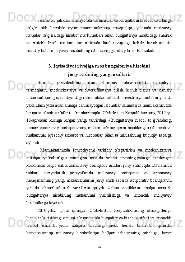 Fermer xo’jaliklari amaliyotida daromadlar va xarajatlarni hisobot davrlariga
to’g’ri   olib   borishda   ayrim   muommolarning   mavjudligi,   yakunda   moliyaviy
natijalar   to’g’risidagi   hisobot   ma’lumotlari   bilan   buxgalteriya   hisobidagi   analitik
va   sintetik   hisob   ma’lumotlari   o’rtasida   farqlar   vujudga   kelishi   kuzatilmoqda.
Bunday holat moliyaviy hisobotning ishonchligiga jiddiy ta’sir ko’rsatadi.
3. Iqtisodiyot rivojiga mos buxgalteriya hisobini
joriy etishning yangi usullari.
Birinchi   prezidentimiz   Islom   Karimov   rahnamoligida   iqtisodiyot
tarmoqlarini   modernizatsiya   va   diversifikatsiya   qilish,   kichik   biznes   va   xususiy
tadbirkorlikning iqtisodiyotdagi rolini tubdan oshirish, investitsiya muhitini yanada
yaxshilash yuzasidan amalga oshirilayotgan islohotlar samarasida mamlakatimizda
barqaror o’sish sur’atlari ta’minlanmoqda. O’zbekiston Respublikasining 2019-yil
13-apreldan   kuchga   kirgan   yangi   tahrirdagi   «Buxgalteriya   hisobi   to’g’risida»gi
qonuni zamonaviy boshqaruvning muhim tarkibiy qismi  hisoblangan ishonchli  va
mukammal   iqtisodiy   axborot   va   hisobotlar   bilan   ta’minlashning   huquqiy   asosiga
aylandi. 
  Mamlakatimizda   iqtisodiyotni   tarkibiy   o’zgartirish   va   modernizatsiya
qilishga   yo’naltirilgan   strategiya   asosida   yuqori   texnologiyalarga   asoslangan
korxonalar barpo etilib, zamonaviy boshqaruv usullari joriy etilmoqda. Davlatimiz
rahbari   aksiyadorlik   jamiyatlarida   moliyaviy   boshqaruv   va   zamonaviy
menejmentning   yangi   mexanizmlarini   joriy   etish   asosida   korporativ   boshqaruvni
yanada   takomillashtirish   vazifasini   qo’ydi.   Ushbu   vazifalarni   amalga   oshirish
buxgalteriya   hisobining   mukammal   yuritilishiga   va   ishonchli   moliyaviy
hisobotlarga tayanadi. 
2019-yilda   qabul   qilingan   O’zbekiston   Respublikasining   «Buxgalteriya
hisobi to’g’risida»gi qonuni o’z navbatida buxgalteriya hisobini sifatli va ishonchli
tashkil   etish   bo’yicha   xalqaro   talablarga   javob   berishi   bilan   bir   qatorda,
korxonalarning   moliyaviy   hisobotlariga   bo’lgan   ishonchning   ortishiga,   bozor
26 