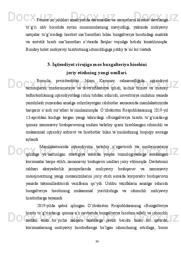 Fermer xo’jaliklari amaliyotida daromadlar va xarajatlarni hisobot davrlariga
to’g’ri   olib   borishda   ayrim   muommolarning   mavjudligi,   yakunda   moliyaviy
natijalar   to’g’risidagi   hisobot   ma’lumotlari   bilan   buxgalteriya   hisobidagi   analitik
va   sintetik   hisob   ma’lumotlari   o’rtasida   farqlar   vujudga   kelishi   kuzatilmoqda.
Bunday holat moliyaviy hisobotning ishonchligiga jiddiy ta’sir ko’rsatadi.
3. Iqtisodiyot rivojiga mos buxgalteriya hisobini
joriy etishning yangi usullari.
Birinchi   prezidentimiz   Islom   Karimov   rahnamoligida   iqtisodiyot
tarmoqlarini   modernizatsiya   va   diversifikatsiya   qilish,   kichik   biznes   va   xususiy
tadbirkorlikning iqtisodiyotdagi rolini tubdan oshirish, investitsiya muhitini yanada
yaxshilash yuzasidan amalga oshirilayotgan islohotlar samarasida mamlakatimizda
barqaror o’sish sur’atlari ta’minlanmoqda. O’zbekiston Respublikasining 2019-yil
13-apreldan   kuchga   kirgan   yangi   tahrirdagi   «Buxgalteriya   hisobi   to’g’risida»gi
qonuni zamonaviy boshqaruvning muhim tarkibiy qismi  hisoblangan ishonchli  va
mukammal   iqtisodiy   axborot   va   hisobotlar   bilan   ta’minlashning   huquqiy   asosiga
aylandi. 
  Mamlakatimizda   iqtisodiyotni   tarkibiy   o’zgartirish   va   modernizatsiya
qilishga   yo’naltirilgan   strategiya   asosida   yuqori   texnologiyalarga   asoslangan
korxonalar barpo etilib, zamonaviy boshqaruv usullari joriy etilmoqda. Davlatimiz
rahbari   aksiyadorlik   jamiyatlarida   moliyaviy   boshqaruv   va   zamonaviy
menejmentning   yangi   mexanizmlarini   joriy   etish   asosida   korporativ   boshqaruvni
yanada   takomillashtirish   vazifasini   qo’ydi.   Ushbu   vazifalarni   amalga   oshirish
buxgalteriya   hisobining   mukammal   yuritilishiga   va   ishonchli   moliyaviy
hisobotlarga tayanadi. 
2019-yilda   qabul   qilingan   O’zbekiston   Respublikasining   «Buxgalteriya
hisobi to’g’risida»gi qonuni o’z navbatida buxgalteriya hisobini sifatli va ishonchli
tashkil   etish   bo’yicha   xalqaro   talablarga   javob   berishi   bilan   bir   qatorda,
korxonalarning   moliyaviy   hisobotlariga   bo’lgan   ishonchning   ortishiga,   bozor
26