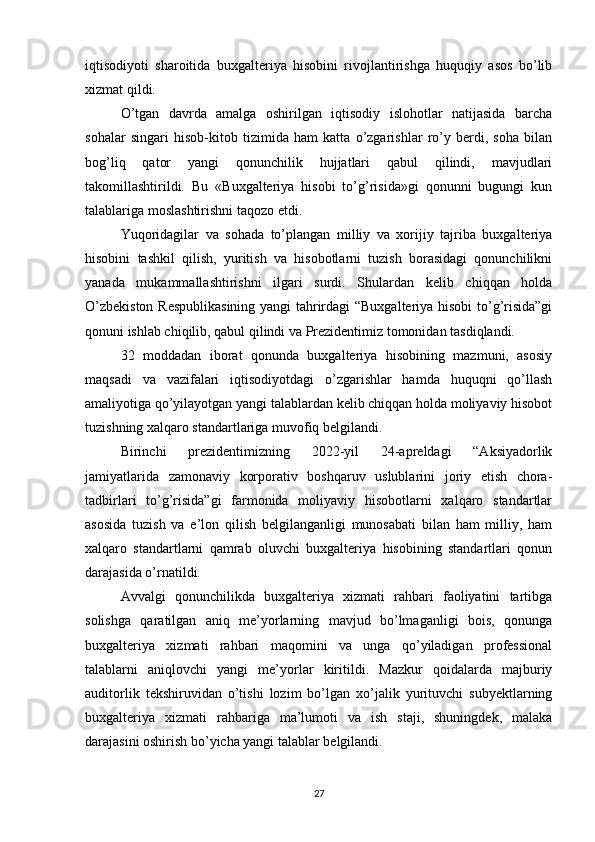 iqtisodiyoti   sharoitida   buxgalteriya   hisobini   rivojlantirishga   huquqiy   asos   bo’lib
xizmat qildi. 
O’tgan   davrda   amalga   oshirilgan   iqtisodiy   islohotlar   natijasida   barcha
sohalar   singari   hisob-kitob   tizimida   ham   katta   o’zgarishlar   ro’y   berdi,   soha   bilan
bog’liq   qator   yangi   qonunchilik   hujjatlari   qabul   qilindi,   mavjudlari
takomillashtirildi.   Bu   «Buxgalteriya   hisobi   to’g’risida»gi   qonunni   bugungi   kun
talablariga moslashtirishni taqozo etdi. 
Yuqoridagilar   va   sohada   to’plangan   milliy   va   xorijiy   tajriba   buxgalteriya
hisobini   tashkil   qilish,   yuritish   va   hisobotlarni   tuzish   borasidagi   qonunchilikni
yanada   mukammallashtirishni   ilgari   surdi.   Shulardan   kelib   chiqqan   holda
O’zbekiston Respublikasining  yangi tahrirdagi “Buxgalteriya hisobi  to’g’risida”gi
qonuni ishlab chiqilib, qabul qilindi va Prezidentimiz tomonidan tasdiqlandi. 
32   moddadan   iborat   qonunda   buxgalteriya   hisobining   mazmuni,   asosiy
maqsadi   va   vazifalari   iqtisodiyotdagi   o’zgarishlar   hamda   huquqni   qo’llash
amaliyotiga qo’yilayotgan yangi talablardan kelib chiqqan holda moliyaviy hisobot
tuzishning xalqaro standartlariga muvofiq belgilandi. 
Birinchi   prezidentimizning   2022-yil   24-apreldagi   “Aksiyadorlik
jamiyatlarida   zamonaviy   korporativ   boshqaruv   uslublarini   joriy   etish   chora-
tadbirlari   to’g’risida”gi   farmonida   moliyaviy   hisobotlarni   xalqaro   standartlar
asosida   tuzish   va   e’lon   qilish   belgilanganligi   munosabati   bilan   ham   milliy,   ham
xalqaro   standartlarni   qamrab   oluvchi   buxgalteriya   hisobining   standartlari   qonun
darajasida o’rnatildi. 
Avvalgi   qonunchilikda   buxgalteriya   xizmati   rahbari   faoliyatini   tartibga
solishga   qaratilgan   aniq   me’yorlarning   mavjud   bo’lmaganligi   bois,   qonunga
buxgalteriya   xizmati   rahbari   maqomini   va   unga   qo’yiladigan   professional
talablarni   aniqlovchi   yangi   me’yorlar   kiritildi.   Mazkur   qoidalarda   majburiy
auditorlik   tekshiruvidan   o’tishi   lozim   bo’lgan   xo’jalik   yurituvchi   subyektlarning
buxgalteriya   xizmati   rahbariga   ma’lumoti   va   ish   staji,   shuningdek,   malaka
darajasini oshirish bo’yicha yangi talablar belgilandi. 
27 