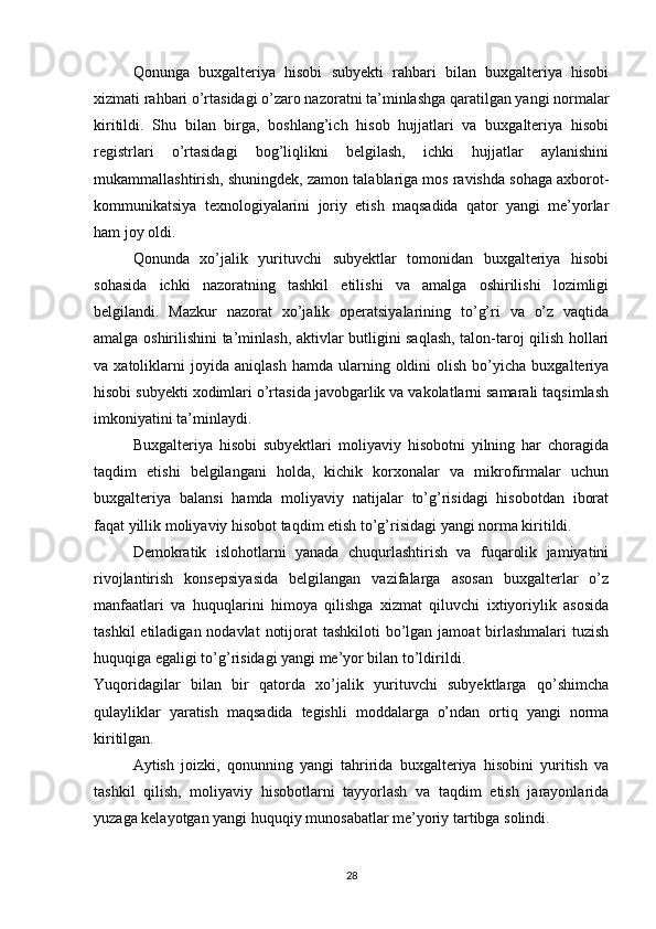 Qonunga   buxgalteriya   hisobi   subyekti   rahbari   bilan   buxgalteriya   hisobi
xizmati rahbari o’rtasidagi o’zaro nazoratni ta’minlashga qaratilgan yangi normalar
kiritildi.   Shu   bilan   birga,   boshlang’ich   hisob   hujjatlari   va   buxgalteriya   hisobi
registrlari   o’rtasidagi   bog’liqlikni   belgilash,   ichki   hujjatlar   aylanishini
mukammallashtirish, shuningdek, zamon talablariga mos ravishda sohaga axborot-
kommunikatsiya   texnologiyalarini   joriy   etish   maqsadida   qator   yangi   me’yorlar
ham joy oldi. 
Qonunda   xo’jalik   yurituvchi   subyektlar   tomonidan   buxgalteriya   hisobi
sohasida   ichki   nazoratning   tashkil   etilishi   va   amalga   oshirilishi   lozimligi
belgilandi.   Mazkur   nazorat   xo’jalik   operatsiyalarining   to’g’ri   va   o’z   vaqtida
amalga oshirilishini ta’minlash, aktivlar butligini saqlash, talon-taroj qilish hollari
va  xatoliklarni   joyida   aniqlash   hamda   ularning   oldini   olish   bo’yicha  buxgalteriya
hisobi subyekti xodimlari o’rtasida javobgarlik va vakolatlarni samarali taqsimlash
imkoniyatini ta’minlaydi. 
Buxgalteriya   hisobi   subyektlari   moliyaviy   hisobotni   yilning   har   choragida
taqdim   etishi   belgilangani   holda,   kichik   korxonalar   va   mikrofirmalar   uchun
buxgalteriya   balansi   hamda   moliyaviy   natijalar   to’g’risidagi   hisobotdan   iborat
faqat yillik moliyaviy hisobot taqdim etish to’g’risidagi yangi norma kiritildi. 
Demokratik   islohotlarni   yanada   chuqurlashtirish   va   fuqarolik   jamiyatini
rivojlantirish   konsepsiyasida   belgilangan   vazifalarga   asosan   buxgalterlar   o’z
manfaatlari   va   huquqlarini   himoya   qilishga   xizmat   qiluvchi   ixtiyoriylik   asosida
tashkil  etiladigan nodavlat  notijorat  tashkiloti  bo’lgan jamoat  birlashmalari  tuzish
huquqiga egaligi to’g’risidagi yangi me’yor bilan to’ldirildi. 
Yuqoridagilar   bilan   bir   qatorda   xo’jalik   yurituvchi   subyektlarga   qo’shimcha
qulayliklar   yaratish   maqsadida   tegishli   moddalarga   o’ndan   ortiq   yangi   norma
kiritilgan. 
Aytish   joizki,   qonunning   yangi   tahririda   buxgalteriya   hisobini   yuritish   va
tashkil   qilish,   moliyaviy   hisobotlarni   tayyorlash   va   taqdim   etish   jarayonlarida
yuzaga kelayotgan yangi huquqiy munosabatlar me’yoriy tartibga solindi. 
28 