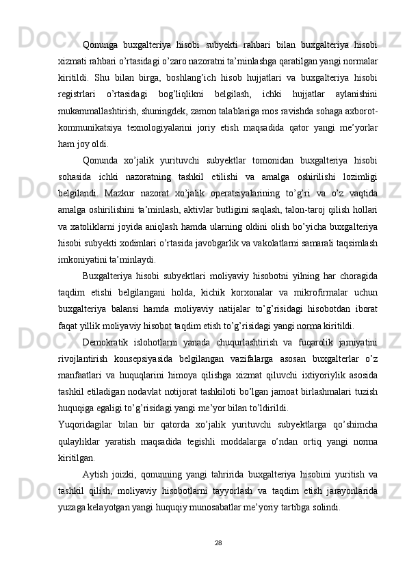 Qonunga   buxgalteriya   hisobi   subyekti   rahbari   bilan   buxgalteriya   hisobi
xizmati rahbari o’rtasidagi o’zaro nazoratni ta’minlashga qaratilgan yangi normalar
kiritildi.   Shu   bilan   birga,   boshlang’ich   hisob   hujjatlari   va   buxgalteriya   hisobi
registrlari   o’rtasidagi   bog’liqlikni   belgilash,   ichki   hujjatlar   aylanishini
mukammallashtirish, shuningdek, zamon talablariga mos ravishda sohaga axborot-
kommunikatsiya   texnologiyalarini   joriy   etish   maqsadida   qator   yangi   me’yorlar
ham joy oldi. 
Qonunda   xo’jalik   yurituvchi   subyektlar   tomonidan   buxgalteriya   hisobi
sohasida   ichki   nazoratning   tashkil   etilishi   va   amalga   oshirilishi   lozimligi
belgilandi.   Mazkur   nazorat   xo’jalik   operatsiyalarining   to’g’ri   va   o’z   vaqtida
amalga oshirilishini ta’minlash, aktivlar butligini saqlash, talon-taroj qilish hollari
va  xatoliklarni   joyida   aniqlash   hamda   ularning   oldini   olish   bo’yicha  buxgalteriya
hisobi subyekti xodimlari o’rtasida javobgarlik va vakolatlarni samarali taqsimlash
imkoniyatini ta’minlaydi. 
Buxgalteriya   hisobi   subyektlari   moliyaviy   hisobotni   yilning   har   choragida
taqdim   etishi   belgilangani   holda,   kichik   korxonalar   va   mikrofirmalar   uchun
buxgalteriya   balansi   hamda   moliyaviy   natijalar   to’g’risidagi   hisobotdan   iborat
faqat yillik moliyaviy hisobot taqdim etish to’g’risidagi yangi norma kiritildi. 
Demokratik   islohotlarni   yanada   chuqurlashtirish   va   fuqarolik   jamiyatini
rivojlantirish   konsepsiyasida   belgilangan   vazifalarga   asosan   buxgalterlar   o’z
manfaatlari   va   huquqlarini   himoya   qilishga   xizmat   qiluvchi   ixtiyoriylik   asosida
tashkil  etiladigan nodavlat  notijorat  tashkiloti  bo’lgan jamoat  birlashmalari  tuzish
huquqiga egaligi to’g’risidagi yangi me’yor bilan to’ldirildi. 
Yuqoridagilar   bilan   bir   qatorda   xo’jalik   yurituvchi   subyektlarga   qo’shimcha
qulayliklar   yaratish   maqsadida   tegishli   moddalarga   o’ndan   ortiq   yangi   norma
kiritilgan. 
Aytish   joizki,   qonunning   yangi   tahririda   buxgalteriya   hisobini   yuritish   va
tashkil   qilish,   moliyaviy   hisobotlarni   tayyorlash   va   taqdim   etish   jarayonlarida
yuzaga kelayotgan yangi huquqiy munosabatlar me’yoriy tartibga solindi. 
28
