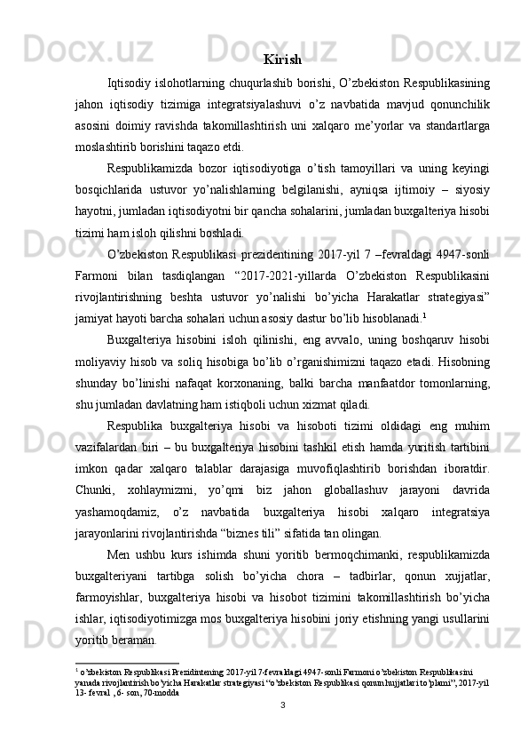 Kirish
Iqtisodiy islohotlarning chuqurlashib borishi, O’zbekiston Respublikasining
jahon   iqtisodiy   tizimiga   integratsiyalashuvi   o’z   navbatida   mavjud   qonunchilik
asosini   doimiy   ravishda   takomillashtirish   uni   xalqaro   me’yorlar   va   standartlarga
moslashtirib borishini taqazo etdi.
Respublikamizda   bozor   iqtisodiyotiga   o’tish   tamoyillari   va   uning   keyingi
bosqichlarida   ustuvor   yo’nalishlarning   belgilanishi,   ayniqsa   ijtimoiy   –   siyosiy
hayotni, jumladan iqtisodiyotni bir qancha sohalarini, jumladan buxgalteriya hisobi
tizimi ham isloh qilishni boshladi. 
O’zbekiston   Respublikasi   prezidentining   2017-yil   7   –fevraldagi   4947-sonli
Farmoni   bilan   tasdiqlangan   “2017-2021-yillarda   O’zbekiston   Respublikasini
rivojlantirishning   beshta   ustuvor   yo’nalishi   bo’yicha   Harakatlar   strategiyasi”
jamiyat hayoti barcha sohalari uchun asosiy dastur bo’lib hisoblanadi. 1
Buxgalteriya   hisobini   isloh   qilinishi,   eng   avvalo,   uning   boshqaruv   hisobi
moliyaviy  hisob  va  soliq   hisobiga  bo’lib  o’rganishimizni  taqazo  etadi.   Hisobning
shunday   bo’linishi   nafaqat   korxonaning,   balki   barcha   manfaatdor   tomonlarning,
shu jumladan davlatning ham istiqboli uchun xizmat qiladi.
Respublika   buxgalteriya   hisobi   va   hisoboti   tizimi   oldidagi   eng   muhim
vazifalardan   biri   –   bu   buxgalteriya   hisobini   tashkil   etish   hamda   yuritish   tartibini
imkon   qadar   xalqaro   talablar   darajasiga   muvofiqlashtirib   borishdan   iboratdir.
Chunki,   xohlaymizmi,   yo’qmi   biz   jahon   globallashuv   jarayoni   davrida
yashamoqdamiz,   o’z   navbatida   buxgalteriya   hisobi   xalqaro   integratsiya
jarayonlarini rivojlantirishda “biznes tili” sifatida tan olingan.
Men   ushbu   kurs   ishimda   shuni   yoritib   bermoqchimanki,   respublikamizda
buxgalteriyani   tartibga   solish   bo’yicha   chora   –   tadbirlar,   qonun   xujjatlar,
farmoyishlar,   buxgalteriya   hisobi   va   hisobot   tizimini   takomillashtirish   bo’yicha
ishlar, iqtisodiyotimizga mos buxgalteriya hisobini joriy etishning yangi usullarini
yoritib beraman.
1
  o’zbekiston Respublikasi Prezidintening 2017-yil 7-fevraldagi 4947-sonli Farmoni o’zbekiston Respublikasini 
yanada rivojlantirish bo’yicha Harakatlar strategiyasi “o’zbekiston Respublikasi qonun hujjatlari to’plami”, 2017-yil
13- fevral , 6- son, 70-modda
3