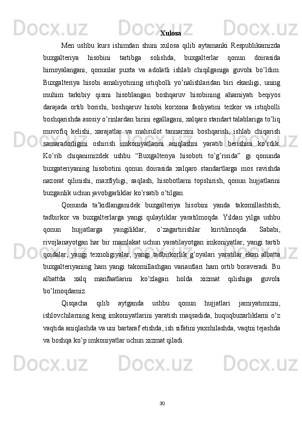 Xulosa
Men   ushbu   kurs   ishimdan   shuni   xulosa   qilib   aytamanki   Respublikamizda
buxgalteriya   hisobini   tartibga   solishda,   buxgalterlar   qonun   doirasida
himoyalangani,   qonunlar   puxta   va   adolatli   ishlab   chiqilganiga   guvohi   bo’ldim.
Buxgalteriya   hisobi   amaliyotining   istiqbolli   yo’nalishlaridan   biri   ekanligi,   uning
muhim   tarkibiy   qismi   hisoblangan   boshqaruv   hisobining   ahamiyati   beqiyos
darajada   ortib   borishi,   boshqaruv   hisobi   korxona   faoliyatini   tezkor   va   istiqbolli
boshqarishda asosiy o’rinlardan birini egallagani, xalqaro standart talablariga to’liq
muvofiq   kelishi,   xarajatlar   va   mahsulot   tannarxini   boshqarish,   ishlab   chiqarish
samaradorligini   oshirish   imkoniyatlarini   aniqlashni   yaratib   berishini   ko’rdik.
Ko’rib   chiqanimizdek   ushbu   “Buxgalteriya   hisoboti   to’g’risida”   gi   qonunda
buxgateriyaning   hisobotini   qonun   doirasida   xalqaro   standartlarga   mos   ravishda
nazorat   qilinishi,   maxfiyligi,   saqlash,   hisobotlarni   topshirish,   qonun   hujjatlarini
buzganlik uchun javobgarliklar ko’rsatib o’tilgan. 
Qonunda   ta’kidlanganidek   buxgalteriya   hisobini   yanda   takomillashtish,
tadbirkor   va   buxgalterlarga   yangi   qulayliklar   yaratilmoqda.   Yildan   yilga   ushbu
qonun   hujjatlarga   yangiliklar,   o’zagartirishlar   kiritilmoqda.   Sababi,
rivojlanayotgan   har   bir   mamlakat   uchun   yaratilayotgan   imkoniyatlar,   yangi   tartib
qoidalar,   yangi   texnoligiyalar,   yangi   tadbirkorlik   g’oyalari   yaratilar   ekan   albatta
buxgalteriyaning   ham   yangi   takomillashgan   variantlari   ham   ortib   boraveradi.   Bu
albattda   xalq   manfaatlarini   ko’zlagan   holda   xizmat   qilishiga   guvohi
bo’lmoqdamiz. 
Qisqacha   qilib   aytganda   ushbu   qonun   hujjatlari   jamiyatimizni,
ishlovchilarning   keng   imkoniyatlarini   yaratish   maqsadida,   huquqbuzarliklarni   o’z
vaqtida aniqlashda va uni bartaraf etishda, ish sifatini yaxshilashda, vaqtni tejashda
va boshqa ko’p imkoniyatlar uchun xizmat qiladi.
30