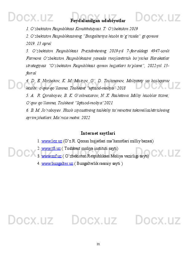Foydalanilgan adabiyotlar
1. O’zbekiston Respublikasi Konstitutsiyasi. T: O’zbekiston 2019
2. O’zbekiston Respublikasining “Buxgalteriya hisobi to’g’risida” gi qonuni 
2019. 13 aprel
3.   O’zbekiston   Respublikasi   Prezidintening   2019-yil   7-fevraldagi   4947-sonli
Farmoni   O’zbekiston   Respublikasini   yanada   rivojlantirish   bo’yicha   Harakatlar
strategiyasi   “O’zbekiston   Respublikasi   qonun   hujjatlari   to’plami”,   2022-yil   13-
fevral 
4.   D.   E.   Norbekov,   K.   M.   Misirov,   G’.   D.   Toshmanov,   Moliyaviy   va   boshqaruv
hisobi: o’quv qo’llanma. Toshkent “iqtisod-moliya” 2018
5. A.   R. Qoraboyev, B. K. G’oibnazarov, N. X. Rashitova. Milliy hisoblar tizimi;
O’quv qo’llanma, Toshkent “Iqtisod-moliya”2021
6. B. M. Jo’raboyev. Hisob siyosatining tashkiliy ta’minotini takomillashtirishning
ayrim jihatlari. Ma’ruza matni. 2022
Internet saytlari
1.  www.lex.uz  (O’z.R. Qonun hujjatlari ma’lumotlari milliy bazasi)
2.  www.tfi.uz  ( Toshkent moliya instituti sayti)
3.  www.mf.uz  ( O’zbekiston Respublikasi Moliya vazirligi sayti)
4.  www.buxgalter.uz  ( Buxgalterlik rasmiy sayti )
31 