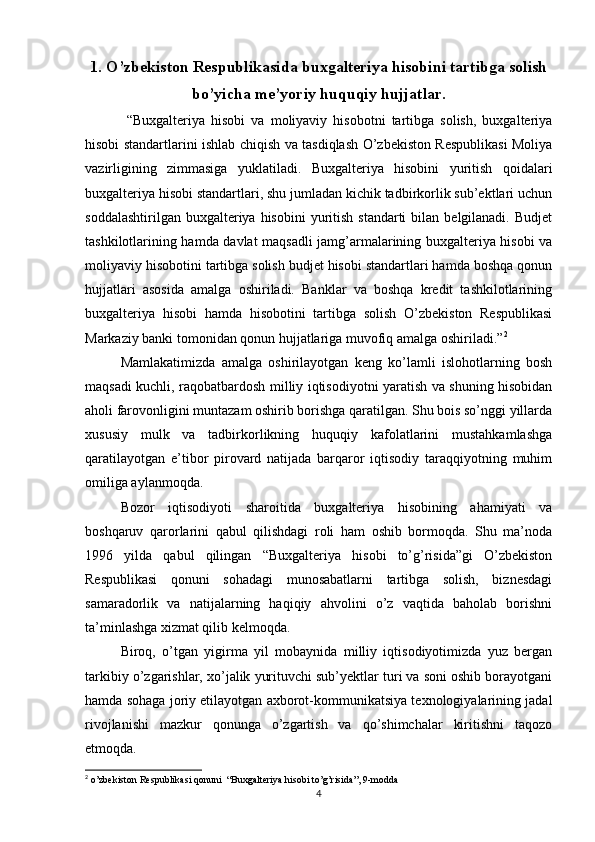 1. O’zbekiston Respublikasida buxgalteriya hisobini tartibga solish
bo’yicha me’yoriy huquqiy hujjatlar .
  “Buxgalteriya   hisobi   va   moliyaviy   hisobotni   tartibga   solish,   buxgalteriya
hisobi standartlarini ishlab chiqish va tasdiqlash O’zbekiston Respublikasi Moliya
vazirligining   zimmasiga   yuklatiladi.   Buxgalteriya   hisobini   yuritish   qoidalari
buxgalteriya hisobi standartlari, shu jumladan kichik tadbirkorlik sub’ektlari uchun
soddalashtirilgan  buxgalteriya hisobini  yuritish  standarti  bilan  belgilanadi.  Budjet
tashkilotlarining hamda davlat maqsadli jamg’armalarining buxgalteriya hisobi va
moliyaviy hisobotini tartibga solish budjet hisobi standartlari hamda boshqa qonun
hujjatlari   asosida   amalga   oshiriladi.   Banklar   va   boshqa   kredit   tashkilotlarining
buxgalteriya   hisobi   hamda   hisobotini   tartibga   solish   O’zbekiston   Respublikasi
Markaziy banki tomonidan qonun hujjatlariga muvofiq amalga oshiriladi.” 2
Mamlakatimizda   amalga   oshirilayotgan   keng   ko’lamli   islohotlarning   bosh
maqsadi kuchli, raqobatbardosh milliy iqtisodiyotni yaratish va shuning hisobidan
aholi farovonligini muntazam oshirib borishga qaratilgan. Shu bois so’nggi yillarda
xususiy   mulk   va   tadbirkorlikning   huquqiy   kafolatlarini   mustahkamlashga
qaratilayotgan   e’tibor   pirovard   natijada   barqaror   iqtisodiy   taraqqiyotning   muhim
omiliga aylanmoqda.
Bozor   iqtisodiyoti   sharoitida   buxgalteriya   hisobining   ahamiyati   va
boshqaruv   qarorlarini   qabul   qilishdagi   roli   ham   oshib   bormoqda.   Shu   ma’noda
1996   yilda   qabul   qilingan   “Buxgalteriya   hisobi   to’g’risida”gi   O’zbekiston
Respublikasi   qonuni   sohadagi   munosabatlarni   tartibga   solish,   biznesdagi
samaradorlik   va   natijalarning   haqiqiy   ahvolini   o’z   vaqtida   baholab   borishni
ta’minlashga xizmat qilib kelmoqda.
Biroq,   o’tgan   yigirma   yil   mobaynida   milliy   iqtisodiyotimizda   yuz   bergan
tarkibiy o’zgarishlar, xo’jalik yurituvchi sub’yektlar turi va soni oshib borayotgani
hamda sohaga joriy etilayotgan axborot-kommunikatsiya texnologiyalarining jadal
rivojlanishi   mazkur   qonunga   o’zgartish   va   qo’shimchalar   kiritishni   taqozo
etmoqda.
2
 o’zbekiston Respublikasi qonuni  “Buxgalteriya hisobi to’g’risida”, 9-modda
4 