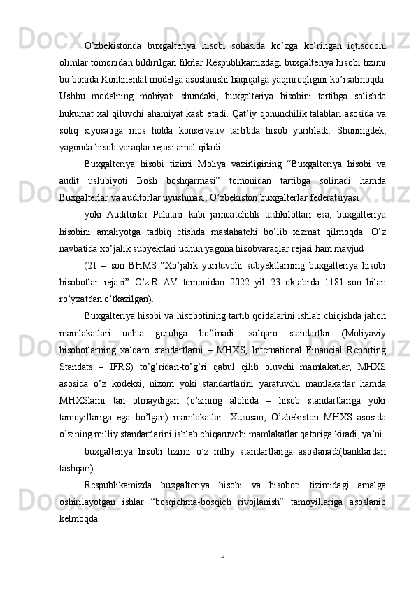 O’zbekistonda   buxgalteriya   hisobi   sohasida   ko’zga   ko’ringan   iqtisodchi
olimlar tomonidan bildirilgan fikrlar Respublikamizdagi buxgalteriya hisobi tizimi
bu borada Kontinental modelga asoslanishi haqiqatga yaqinroqligini ko’rsatmoqda.
Ushbu   modelning   mohiyati   shundaki,   buxgalteriya   hisobini   tartibga   solishda
hukumat xal qiluvchi ahamiyat kasb etadi. Qat’iy qonunchilik talablari asosida va
soliq   siyosatiga   mos   holda   konservativ   tartibda   hisob   yuritiladi.   Shuningdek,
yagonda hisob varaqlar rejasi amal qiladi.
Buxgalteriya   hisobi   tizimi   Moliya   vazirligining   “Buxgalteriya   hisobi   va
audit   uslubiyoti   Bosh   boshqarmasi”   tomonidan   tartibga   solinadi   hamda
Buxgalterlar va auditorlar uyushmasi, O’zbekiston buxgalterlar federatsiyasi
yoki   Auditorlar   Palatasi   kabi   jamoatchilik   tashkilotlari   esa,   buxgalteriya
hisobini   amaliyotga   tadbiq   etishda   maslahatchi   bo’lib   xizmat   qilmoqda.   O’z
navbatida xo’jalik subyektlari uchun yagona hisobvaraqlar rejasi ham mavjud
(21   –   son   BHMS   “Xo’jalik   yurituvchi   subyektlarning   buxgalteriya   hisobi
hisobotlar   rejasi”   O’z.R   AV   tomonidan   2022   yil   23   oktabrda   1181-son   bilan
ro’yxatdan o’tkazilgan).
Buxgalteriya hisobi va hisobotining tartib qoidalarini ishlab chiqishda jahon
mamlakatlari   uchta   guruhga   bo’linadi:   xalqaro   standartlar   (Moliyaviy
hisobotlarning   xalqaro   standartlarni   –   MHXS,   International   Financial   Reporting
Standats   –   IFRS)   to’g’ridan-to’g’ri   qabul   qilib   oluvchi   mamlakatlar,   MHXS
asosida   o’z   kodeksi,   nizom   yoki   standartlarini   yaratuvchi   mamlakatlar   hamda
MHXSlarni   tan   olmaydigan   (o’zining   alohida   –   hisob   standartlariga   yoki
tamoyillariga   ega   bo’lgan)   mamlakatlar.   Xususan,   O’zbekiston   MHXS   asosida
o’zining milliy standartlarini ishlab chiqaruvchi mamlakatlar qatoriga kiradi, ya’ni 
buxgalteriya   hisobi   tizimi   o’z   mlliy   standartlariga   asoslanadi(banklardan
tashqari).
Respublikamizda   buxgalteriya   hisobi   va   hisoboti   tizimidagi   amalga
oshirilayotgan   ishlar   “bosqichma-bosqich   rivojlanish”   tamoyillariga   asoslanib
kelmoqda. 
5 