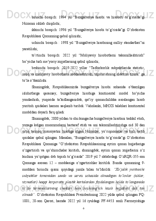 birinchi   bosqich:   1994   yil   “Buxgalteriya   hisobi   va   hisoboti   to’g’risida”gi
Nizomni ishlab chiqilishi;
ikkinchi   bosqich:   1996   yil   “Buxgalteriya   hisobi   to’g’risida”gi   O’zbekiston
Respublikasi Qonunning qabul qilinishi;
uchinchi   bosqich   :   1998   yil   “Buxgalteriya   hisobining   milliy   standartlari”ni
yaratilishi;
to’rtinchi   bosqich:   2022   yil   “Moliyaviy   hisobotlarni   takomillashtirish”
bo’yicha turli me’yoriy xujjatlarning qabul qilinishi;
beshinchi   bosqich:   2019-2022   yillar   “Tadbirkorlik   subyektlarida   statistic,
soliq va moliyaviy hisobotlarni soddalashtirish, topshirishning elektron tizimi” ga
to’la o’tkazilishi.
Shuningdek,   Respublikamizda   buxgalteriya   hisobi   sohasida   o’tkazilgan
islohotlarga   qaramay,   buxgalteriya   hisobiga   kontinental   model   bo’yicha
yondashish,   yuqorida   ta’kidlanganidek,   qat’iy   qonunchilikka   asoslangan   hisob
yuritish qoidalari  hamon saqlanib  turibdi. Vaholanki, MHXS talablari kontinental
modeldan deyarli farq qiladi:
Shuningdek, 2000 yildan to shu kungacha buxgalteriya hisobini tashkil etish,
yuzaga   kelgan   muommolarni   bartaraf   etish   va   uni   takomillashtirishga   oid  30   dan
ortiq   tarmoq   xususiyatini   hisobga   olgan   Nizomlar,   yo’riqnomalar   va   turli   tartib
qoidalar qabul qilingan. Masalan, “Buxgalteriya hisobi  to’g’risida”gi  O’zbekiston
Respublikasi   Qonuniga   “O’zbekiston   Respublikasining   ayrim   qonun   hujjatlariga
o’zgartirish   va   qo’shimchalar   kiritish,   shuningdek,   ayrim   qonun   xujjatlarini   o’z
kuchini yo’qotgan deb topish to’g’risida” 2019 yil 7 oktabrdagi O’zRQR-355-son
Qonunga   asosan   12   –   moddasiga   o’zgartirishlar   kiritildi.   Bunda   qonunning   9-
moddasi   birinchi   qismi   quyidagi   jumla   bilan   to’ldirildi:   “Xo’jalik   yurituvchi
subyektlar   tomonidan   savdo   va   servis   sohasida   olinadigan   to’lovlar   (ishlar,
xizmatlar)   haqqi   korporativ   plastik   kartalardan   foydalangan   holda   to’langanida
to’lov   terminallarining   cheklari   ham   boshlang’ich   hisob   hujjatlari   deb   tan
olinadi” . O’zbekiston Respublikasi  Prezidentining 2022 yilda qabul  qilingan PQ-
1001,   20-son   Qarori,   hamda   2022   yil   16   iyuldagi   PF-4453   sonli   Farmoyishiga
6
