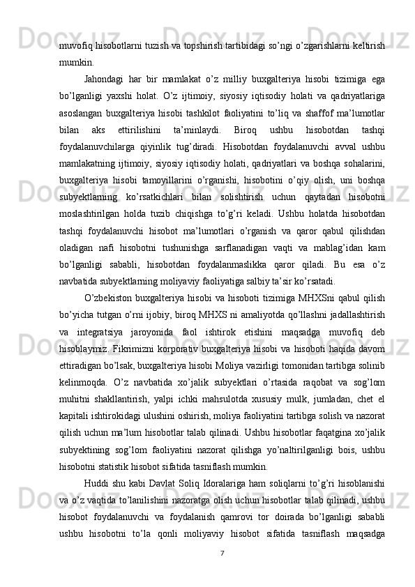 muvofiq hisobotlarni tuzish va topshirish tartibidagi so’ngi o’zgarishlarni keltirish
mumkin. 
Jahondagi   har   bir   mamlakat   o’z   milliy   buxgalteriya   hisobi   tizimiga   ega
bo’lganligi   yaxshi   holat.   O’z   ijtimoiy,   siyosiy   iqtisodiy   holati   va   qadriyatlariga
asoslangan   buxgalteriya   hisobi   tashkilot   faoliyatini   to’liq   va   shaffof   ma’lumotlar
bilan   aks   ettirilishini   ta’minlaydi.   Biroq   ushbu   hisobotdan   tashqi
foydalanuvchilarga   qiyinlik   tug’diradi.   Hisobotdan   foydalanuvchi   avval   ushbu
mamlakatning ijtimoiy, siyosiy  iqtisodiy holati, qadriyatlari  va boshqa sohalarini,
buxgalteriya   hisobi   tamoyillarini   o’rganishi,   hisobotini   o’qiy   olish,   uni   boshqa
subyektlarning   ko’rsatkichlari   bilan   solishtirish   uchun   qaytadan   hisobotni
moslashtirilgan   holda   tuzib   chiqishga   to’g’ri   keladi.   Ushbu   holatda   hisobotdan
tashqi   foydalanuvchi   hisobot   ma’lumotlari   o’rganish   va   qaror   qabul   qilishdan
oladigan   nafi   hisobotni   tushunishga   sarflanadigan   vaqti   va   mablag’idan   kam
bo’lganligi   sababli,   hisobotdan   foydalanmaslikka   qaror   qiladi.   Bu   esa   o’z
navbatida subyektlarning moliyaviy faoliyatiga salbiy ta’sir ko’rsatadi.
O’zbekiston   buxgalteriya   hisobi   va   hisoboti   tizimiga   MHXSni   qabul   qilish
bo’yicha tutgan o’rni ijobiy, biroq MHXS ni amaliyotda qo’llashni  jadallashtirish
va   integratsiya   jaroyonida   faol   ishtirok   etishini   maqsadga   muvofiq   deb
hisoblaymiz.  Fikrimizni  korporativ  buxgalteriya  hisobi   va  hisoboti  haqida  davom
ettiradigan bo’lsak, buxgalteriya hisobi Moliya vazirligi tomonidan tartibga solinib
kelinmoqda.   O’z   navbatida   xo’jalik   subyektlari   o’rtasida   raqobat   va   sog’lom
muhitni   shakllantirish,   yalpi   ichki   mahsulotda   xususiy   mulk,   jumladan,   chet   el
kapitali ishtirokidagi ulushini oshirish, moliya faoliyatini tartibga solish va nazorat
qilish uchun ma’lum hisobotlar talab qilinadi. Ushbu hisobotlar faqatgina xo’jalik
subyektining   sog’lom   faoliyatini   nazorat   qilishga   yo’naltirilganligi   bois,   ushbu
hisobotni statistik hisobot sifatida tasniflash mumkin. 
Huddi   shu  kabi  Davlat   Soliq  Idoralariga  ham  soliqlarni  to’g’ri   hisoblanishi
va o’z vaqtida to’lanilishini nazoratga olish uchun hisobotlar talab qilinadi, ushbu
hisobot   foydalanuvchi   va   foydalanish   qamrovi   tor   doirada   bo’lganligi   sababli
ushbu   hisobotni   to’la   qonli   moliyaviy   hisobot   sifatida   tasniflash   maqsadga
7 