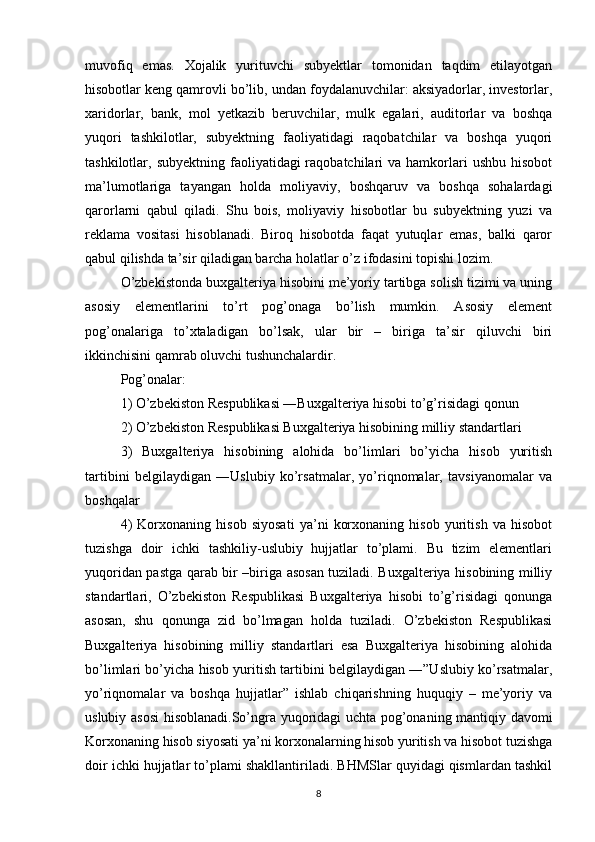 muvofiq   emas.   Xojalik   yurituvchi   subyektlar   tomonidan   taqdim   etilayotgan
hisobotlar keng qamrovli bo’lib, undan foydalanuvchilar: aksiyadorlar, investorlar,
xaridorlar,   bank,   mol   yetkazib   beruvchilar,   mulk   egalari,   auditorlar   va   boshqa
yuqori   tashkilotlar,   subyektning   faoliyatidagi   raqobatchilar   va   boshqa   yuqori
tashkilotlar, subyektning  faoliyatidagi  raqobatchilari  va  hamkorlari   ushbu  hisobot
ma’lumotlariga   tayangan   holda   moliyaviy,   boshqaruv   va   boshqa   sohalardagi
qarorlarni   qabul   qiladi.   Shu   bois,   moliyaviy   hisobotlar   bu   subyektning   yuzi   va
reklama   vositasi   hisoblanadi.   Biroq   hisobotda   faqat   yutuqlar   emas,   balki   qaror
qabul qilishda ta’sir qiladigan barcha holatlar o’z ifodasini topishi lozim.
O’zbekistonda buxgalteriya hisobini me’yoriy tartibga solish tizimi va uning
asosiy   elementlarini   to’rt   pog’onaga   bo’lish   mumkin.   Asosiy   element
pog’onalariga   to’xtaladigan   bo’lsak,   ular   bir   –   biriga   ta’sir   qiluvchi   biri
ikkinchisini qamrab oluvchi tushunchalardir.
Pog’onalar:
1) O’zbekiston Respublikasi ―Buxgalteriya hisobi to’g’risidagi qonun
2) O’zbekiston Respublikasi Buxgalteriya hisobining milliy standartlari
3)   Buxgalteriya   hisobining   alohida   bo’limlari   bo’yicha   hisob   yuritish
tartibini   belgilaydigan   ―Uslubiy   ko’rsatmalar,   yo’riqnomalar,   tavsiyanomalar   va
boshqalar
4)   Korxonaning   hisob   siyosati   ya’ni   korxonaning   hisob   yuritish   va   hisobot
tuzishga   doir   ichki   tashkiliy-uslubiy   hujjatlar   to’plami.   Bu   tizim   elementlari
yuqoridan pastga qarab bir –biriga asosan tuziladi. Buxgalteriya hisobining milliy
standartlari,   O’zbekiston   Respublikasi   Buxgalteriya   hisobi   to’g’risidagi   qonunga
asosan,   shu   qonunga   zid   bo’lmagan   holda   tuziladi.   O’zbekiston   Respublikasi
Buxgalteriya   hisobining   milliy   standartlari   esa   Buxgalteriya   hisobining   alohida
bo’limlari bo’yicha hisob yuritish tartibini belgilaydigan ―”Uslubiy ko’rsatmalar,
yo’riqnomalar   va   boshqa   hujjatlar”   ishlab   chiqarishning   huquqiy   –   me’yoriy   va
uslubiy asosi hisoblanadi.So’ngra yuqoridagi uchta pog’onaning mantiqiy davomi
Korxonaning hisob siyosati ya’ni korxonalarning hisob yuritish va hisobot tuzishga
doir ichki hujjatlar to’plami shakllantiriladi. BHMSlar quyidagi qismlardan tashkil
8 