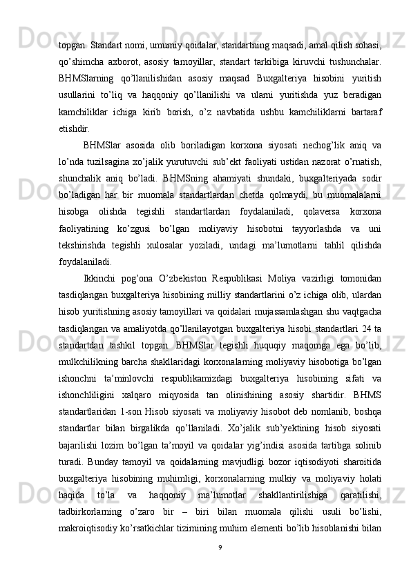 topgan. Standart nomi, umumiy qoidalar, standartning maqsadi, amal qilish sohasi,
qo’shimcha   axborot,   asosiy   tamoyillar,   standart   tarkibiga   kiruvchi   tushunchalar.
BHMSlarning   qo’llanilishidan   asosiy   maqsad   Buxgalteriya   hisobini   yuritish
usullarini   to’liq   va   haqqoniy   qo’llanilishi   va   ularni   yuritishda   yuz   beradigan
kamchiliklar   ichiga   kirib   borish,   o’z   navbatida   ushbu   kamchiliklarni   bartaraf
etishdir. 
BHMSlar   asosida   olib   boriladigan   korxona   siyosati   nechog’lik   aniq   va
lo’nda   tuzilsagina   xo’jalik   yurutuvchi   sub’ekt   faoliyati   ustidan   nazorat   o’rnatish,
shunchalik   aniq   bo’ladi.   BHMSning   ahamiyati   shundaki,   buxgalteriyada   sodir
bo’ladigan   har   bir   muomala   standartlardan   chetda   qolmaydi,   bu   muomalalarni
hisobga   olishda   tegishli   standartlardan   foydalaniladi,   qolaversa   korxona
faoliyatining   ko’zgusi   bo’lgan   moliyaviy   hisobotni   tayyorlashda   va   uni
tekshirishda   tegishli   xulosalar   yoziladi,   undagi   ma’lumotlarni   tahlil   qilishda
foydalaniladi.
Ikkinchi   pog’ona   O’zbekiston   Respublikasi   Moliya   vazirligi   tomonidan
tasdiqlangan   buxgalteriya   hisobining   milliy   standartlarini   o’z   ichiga   olib,   ulardan
hisob yuritishning asosiy tamoyillari va qoidalari mujassamlashgan shu vaqtgacha
tasdiqlangan va amaliyotda qo’llanilayotgan buxgalteriya hisobi  standartlari 24 ta
standartdan   tashkil   topgan.   BHMSlar   tegishli   huquqiy   maqomga   ega   bo’lib,
mulkchilikning barcha shakllaridagi korxonalarning moliyaviy hisobotiga bo’lgan
ishonchni   ta’minlovchi   respublikamizdagi   buxgalteriya   hisobining   sifati   va
ishonchliligini   xalqaro   miqyosida   tan   olinishining   asosiy   shartidir.   BHMS
standartlaridan   1-son   Hisob   siyosati   va   moliyaviy   hisobot   deb   nomlanib,   boshqa
standartlar   bilan   birgalikda   qo’llaniladi.   Xo’jalik   sub’yektining   hisob   siyosati
bajarilishi   lozim   bo’lgan   ta’moyil   va   qoidalar   yig’indisi   asosida   tartibga   solinib
turadi.   Bunday   tamoyil   va   qoidalarning   mavjudligi   bozor   iqtisodiyoti   sharoitida
buxgalteriya   hisobining   muhimligi,   korxonalarning   mulkiy   va   moliyaviy   holati
haqida   to’la   va   haqqoniy   ma’lumotlar   shakllantirilishiga   qaratilishi,
tadbirkorlarning   o’zaro   bir   –   biri   bilan   muomala   qilishi   usuli   bo’lishi,
makroiqtisodiy ko’rsatkichlar tizimining muhim elementi bo’lib hisoblanishi bilan
9 