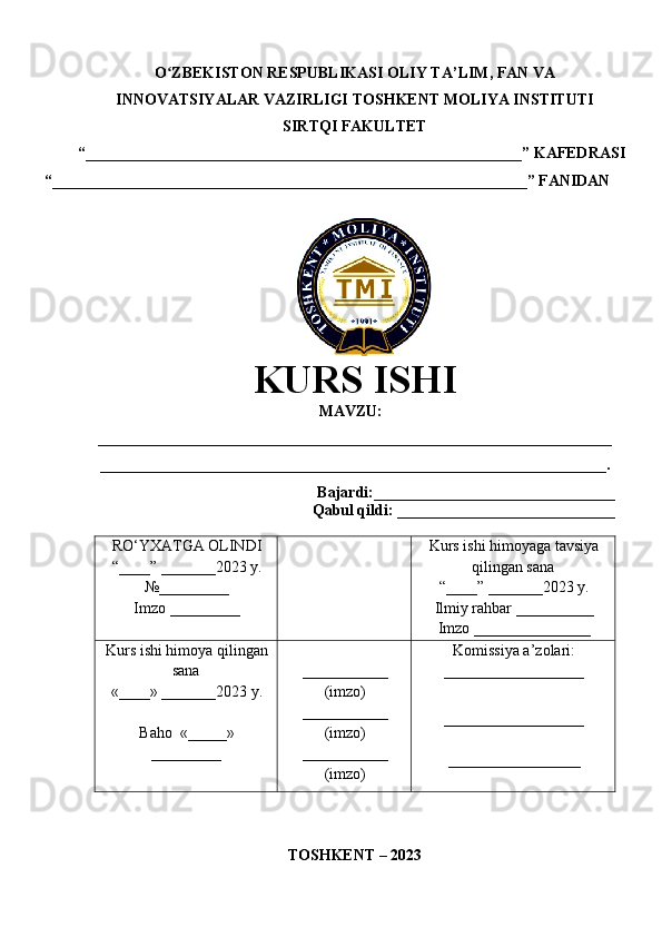 O ZBEKISTON RESPUBLIKASI ʻ OLIY TA’LIM , FAN VA
INNOVATSIYALAR VAZIRLIGI  TOSHKENT  MOLIYA INSTITUTI
SIRTQI FAKULTET
“________________________________________________________”  KAFEDRASI
“ _____________________________________________________________ ” FANIDAN
               
KURS ISHI
МАVZU:
__________________________________________________________________
_________________________________________________________________.
Bajardi:____________ ______ _____________
Qabul qildi: ____________________________
RO‘YXATGA OLINDI
“ ____ ”  _______20 23  y.
№_________
Imzo _________ Kurs ishi himoya ga tavsiya
qilingan sana
“____” _______20 23  y.
Ilmiy rahbar __ ________
Imzo _______________
Kurs ishi himoya qilingan
sana
«____» _______202 3   y .
Baho   « _____ »
_________ ___________
( imzo )
_ _ _________
( imzo )
___________
( imzo ) Komissiya a’zolari :
__________________
_________________ _
_________________
TOSHKENT – 20 23 