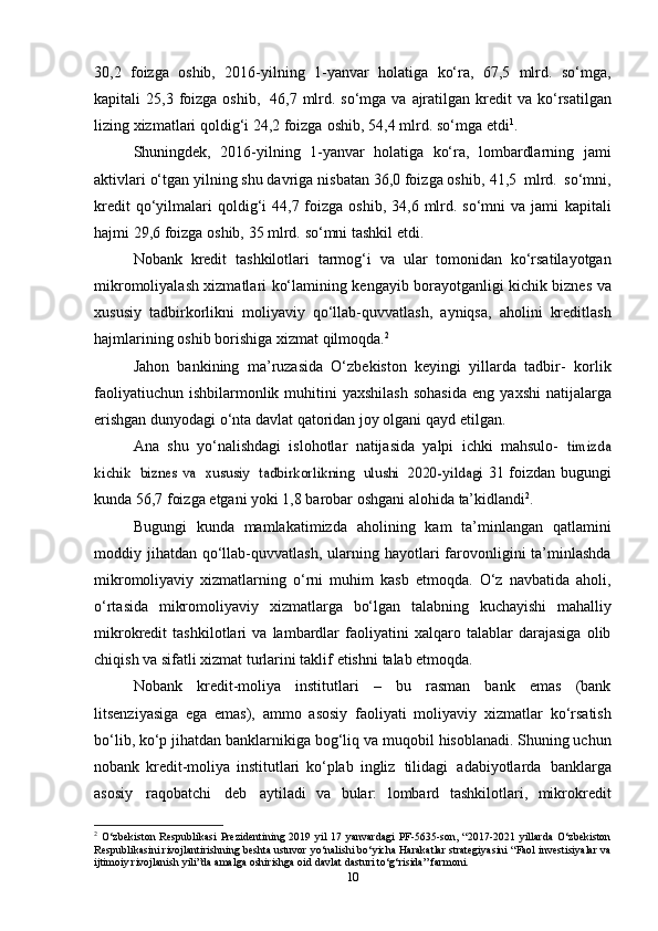 30,2   foizga   oshib,   2016-yilning   1-yanvar   holatiga   ko‘ra,   67,5   mlrd.   so‘mga,
kapitali   25,3   foizga   oshib,   46,7   mlrd.   so‘mga   va   ajratilgan   kredit   va   ko‘rsatilgan
lizing   xizmatlari   qoldig‘i   24,2   foizga   oshib,   54,4   mlrd. so‘mga   etdi 1
.
Shuningdek,   2016-yilning   1-yanvar   holatiga   ko‘ra,   lombardlarning   jami
aktivlari o‘tgan yilning shu davriga nisbatan 36,0 foizga oshib,   41,5   mlrd.   so‘mni,
kredit   qo‘yilmalari  qoldig‘i  44,7  foizga  oshib,  34,6  mlrd. so‘mni   va  jami   kapitali
hajmi   29,6   foizga   oshib,   35   mlrd.   so‘mni   tashkil   etdi.
Nobank   kredit   tashkilotlari   tarmog‘i   va   ular   tomonidan   ko‘rsatilayotgan
mikromoliyalash   xizmatlari   ko‘lamining   kengayib   borayotganligi   kichik   biznes   va
xususiy   tadbirkorlikni   moliyaviy   qo‘llab-quvvatlash,   ayniqsa,   aholini   kreditlash
hajmlarining   oshib   borishiga   xizmat   qilmoqda. 2
Jahon   bankining   ma’ruzasida   O‘zbekiston   keyingi   yillarda   tadbir-   korlik
faoliyatiuchun  ishbilarmonlik muhitini  yaxshilash  sohasida  eng   yaxshi  natijalarga
erishgan dunyodagi o‘nta davlat qatoridan joy olgani   qayd   etilgan.
Ana   shu   yo‘nalishdagi   islohotlar   natijasida   yalpi   ichki   mahsulo-  timizda	
kichik
 	biznes va  	xususiy  	tadbirkorlikning  	ulushi  	2020-yildagi	  31 foizdan bugungi
kunda 56,7 foizga etgani yoki 1,8 barobar oshgani   alohida   ta’kidlandi 2
.
Bugungi   kunda   mamlakatimizda   aholining   kam   ta’minlangan   qatlamini
moddiy   jihatdan   qo‘llab-quvvatlash,   ularning   hayotlari   farovonligini ta’minlashda
mikromoliyaviy   xizmatlarning   o‘rni   muhim   kasb   etmoqda.   O‘z   navbatida   aholi,
o‘rtasida   mikromoliyaviy   xizmatlarga   bo‘lgan   talabning   kuchayishi   mahalliy
mikrokredit   tashkilotlari   va   lambardlar   faoliyatini   xalqaro   talablar   darajasiga   olib
chiqish va   sifatli   xizmat turlarini   taklif   etishni   talab   etmoqda.
Nobank   kredit-moliya   institutlari   –   bu   rasman   bank   emas   (bank
litsenziyasiga   ega   emas),   ammo   asosiy   faoliyati   moliyaviy   xizmatlar   ko‘rsatish
bo‘lib,   ko‘p   jihatdan   banklarnikiga   bog‘liq   va   muqobil   hisoblanadi. Shuning uchun
nobank   kredit-moliya   institutlari   ko‘plab   ingliz   tilidagi   adabiyotlarda   banklarga
asosiy   raqobatchi   deb   aytiladi   va   bular:   lombard   tashkilotlari,   mikrokredit
2
  O‘zbekiston   Respublikasi   Prezidentining   2019   yil   17   yanvardagi   PF-5635-son,   “2017-2021   yillarda   O‘zbekiston
Respublikasini   rivojlantirishning   beshta   ustuvor   yo‘nalishi   bo‘yicha   Harakatlar   strategiyasini   “Faol   investisiyalar   va
ijtimoiy   rivojlanish   yili”da   amalga oshirishga   oid davlat   dasturi   to‘g‘risida” farmoni.
10