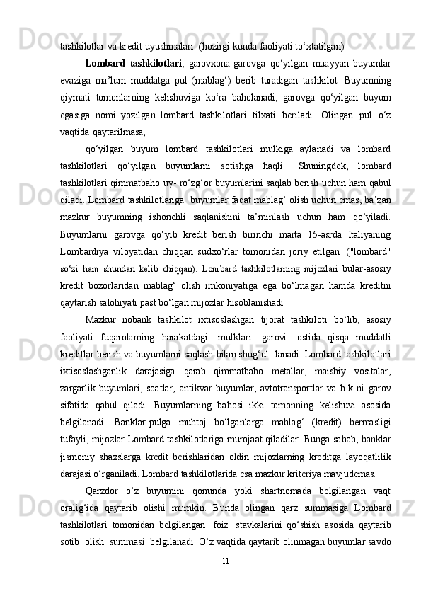 tashkilotlar   va   kredit   uyushmalari   (hozirgi   kunda   faoliyati to‘xtatilgan).
Lombard   tashkilotlari ,   garovxona-garovga   qo‘yilgan   muayyan   buyumlar
evaziga   ma’lum   muddatga   pul   (mablag‘)   berib   turadigan   tashkilot.   Buyumning
qiymati   tomonlarning   kelishuviga   ko‘ra   baholanadi,   garovga   qo‘yilgan   buyum
egasiga   nomi   yozilgan   lombard   tashkilotlari   tilxati   beriladi.   Olingan   pul   o‘z
vaqtida   qaytarilmasa,
qo‘yilgan   buyum   lombard   tashkilotlari   mulkiga   aylanadi   va   lombard
tashkilotlari   qo‘yilgan   buyumlarni   sotishga   haqli.   Shuningdek,   lombard
tashkilotlari   qimmatbaho   uy-   ro‘zg‘or   buyumlarini   saqlab   berish   uchun   ham   qabul
qiladi.   Lombard   tashkilotlariga   buyumlar   faqat mablag‘ olish uchun emas, ba’zan
mazkur   buyumning   ishonchli   saqlanishini   ta’minlash   uchun   ham   qo‘yiladi.
Buyumlarni   garovga   qo‘yib   kredit   berish   birinchi   marta   15-asrda   Italiyaning
Lombardiya   viloyatidan   chiqqan   sudxo‘rlar   tomonidan   joriy   etilgan   ("lombard"so‘zi	 ham	 shundan	 kelib	 chiqqan).	 Lombard	 tashkilotlarning   mijozlari	 
bular-asosiy
kredit   bozorlaridan   mablag‘   olish   imkoniyatiga   ega   bo‘lmagan   hamda   kreditni
qaytarish salohiyati past bo‘lgan mijozlar   hisoblanishadi
Mazkur   nobank   tashkilot   ixtisoslashgan   tijorat   tashkiloti   bo‘lib,   asosiy
faoliyati   fuqarolarning   harakatdagi   mulklari   garovi   ostida   qisqa   muddatli
kreditlar berish va buyumlarni saqlash bilan shug‘ul-   lanadi.   Lombard   tashkilotlari
ixtisoslashganlik   darajasiga   qarab   qimmatbaho   metallar,   maishiy   vositalar,
zargarlik   buyumlari,   soatlar,   antikvar   buyumlar,   avtotransportlar   va   h.k   ni   garov
sifatida   qabul   qiladi.   Buyumlarning   bahosi   ikki   tomonning   kelishuvi   asosida
belgilanadi.   Banklar-pulga   muhtoj   bo‘lganlarga   mablag‘   (kredit)   bermasligi
tufayli, mijozlar Lombard tashkilotlariga murojaat qiladilar.   Bunga sabab, banklar
jismoniy   shaxslarga   kredit   berishlaridan   oldin   mijozlarning   kreditga   layoqatlilik
darajasi   o‘rganiladi.   Lombard   tashkilotlarida esa   mazkur   kriteriya   mavjudemas.
Qarzdor   o‘z   buyumini   qonunda   yoki   shartnomada   belgilangan   vaqt
oralig‘ida   qaytarib   olishi   mumkin.   Bunda   olingan   qarz   summasiga   Lombard
tashkilotlari   tomonidan   belgilangan   foiz   stavkalarini   qo‘shish   asosida   qaytarib
sotib   olish   summasi   belgilanadi. O‘z   vaqtida   qaytarib   olinmagan   buyumlar   savdo
11