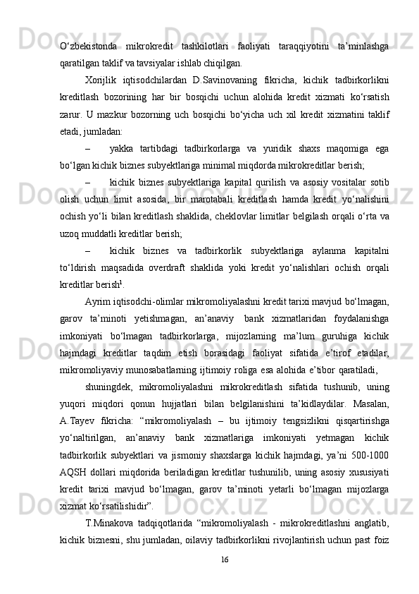 O‘zbekistonda   mikrokredit   tashkilotlari   faoliyati   taraqqiyotini   ta’minlashga
qaratilgan   taklif va   tavsiyalar   ishlab chiqilgan.
Xorijlik   iqtisodchilardan   D.Savinovaning   fikricha,   kichik   tadbirkorlikni
kreditlash   bozorining   har   bir   bosqichi   uchun   alohida   kredit   xizmati   ko‘rsatish
zarur.   U   mazkur   bozorning   uch   bosqichi   bo‘yicha   uch   xil   kredit   xizmatini   taklif
etadi,   jumladan:
– yakka   tartibdagi   tadbirkorlarga   va   yuridik   shaxs   maqomiga   ega
bo‘lgan kichik biznes subyektlariga minimal miqdorda mikrokreditlar   berish;
– kichik   biznes   subyektlariga   kapital   qurilish   va   asosiy   vositalar   sotib
olish   uchun   limit   asosida,   bir   marotabali   kreditlash   hamda   kredit   yo‘nalishini
ochish yo‘li bilan kreditlash shaklida, cheklovlar limitlar   belgilash orqali   o‘rta   va
uzoq   muddatli   kreditlar   berish;
– kichik   biznes   va   tadbirkorlik   subyektlariga   aylanma   kapitalni
to‘ldirish   maqsadida   overdraft   shaklida   yoki   kredit   yo‘nalishlari   ochish   orqali
kreditlar berish 1
.
Ayrim iqtisodchi-olimlar mikromoliyalashni kredit tarixi mavjud   bo‘lmagan,
garov   ta’minoti   yetishmagan,   an’anaviy   bank   xizmatlaridan   foydalanishga
imkoniyati   bo‘lmagan   tadbirkorlarga,   mijozlarning   ma’lum   guruhiga   kichik
hajmdagi   kreditlar   taqdim   etish   borasidagi   faoliyat   sifatida   e’tirof   etadilar,
mikromoliyaviy   munosabatlarning   ijtimoiy   roliga   esa   alohida   e’tibor   qaratiladi,
shuningdek,   mikromoliyalashni   mikrokreditlash   sifatida   tushunib,   uning
yuqori   miqdori   qonun   hujjatlari   bilan   belgilanishini   ta’kidlaydilar.   Masalan,
A.Tayev   fikricha:   “mikromoliyalash   –   bu   ijtimoiy   tengsizlikni   qisqartirishga
yo‘naltirilgan,   an’anaviy   bank   xizmatlariga   imkoniyati   yetmagan   kichik
tadbirkorlik   subyektlari   va   jismoniy   shaxslarga   kichik   hajmdagi,   ya’ni   500-1000
AQSH   dollari   miqdorida   beriladigan   kreditlar   tushunilib,   uning   asosiy   xususiyati
kredit   tarixi   mavjud   bo‘lmagan,   garov   ta’minoti   yetarli   bo‘lmagan   mijozlarga
xizmat   ko‘rsatilishidir”.
T.Minakova   tadqiqotlarida   “mikromoliyalash   -   mikrokreditlashni   anglatib,
kichik   biznesni,   shu   jumladan,   oilaviy   tadbirkorlikni   rivojlantirish   uchun   past   foiz
16