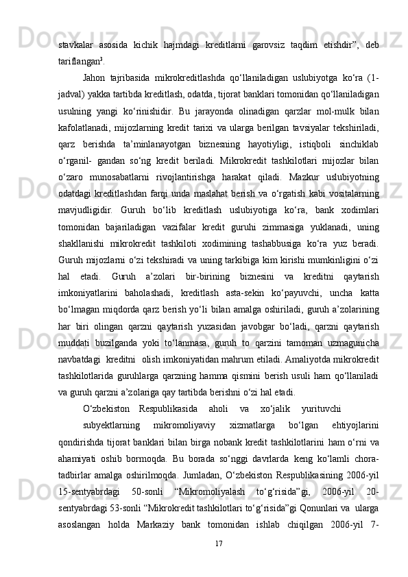 stavkalar   asosida   kichik   hajmdagi   kreditlarni   garovsiz   taqdim   etishdir”,   deb
tariflangan 3
.
Jahon   tajribasida   mikrokreditlashda   qo‘llaniladigan   uslubiyotga   ko‘ra   (1-
jadval)   yakka   tartibda   kreditlash,   odatda,   tijorat   banklari   tomonidan   qo‘llaniladigan
usulning   yangi   ko‘rinishidir.   Bu   jarayonda   olinadigan   qarzlar   mol-mulk   bilan
kafolatlanadi,   mijozlarning   kredit   tarixi   va   ularga   berilgan   tavsiyalar   tekshiriladi,
qarz   berishda   ta’minlanayotgan   biznesning   hayotiyligi,   istiqboli   sinchiklab
o‘rganil-   gandan   so‘ng   kredit   beriladi.   Mikrokredit   tashkilotlari   mijozlar   bilan
o‘zaro   munosabatlarni   rivojlantirishga   harakat   qiladi.   Mazkur   uslubiyotning
odatdagi   kreditlashdan   farqi   unda   maslahat   berish   va   o‘rgatish   kabi   vositalarning
mavjudligidir.   Guruh   bo‘lib   kreditlash   uslubiyotiga   ko‘ra,   bank   xodimlari
tomonidan   bajariladigan   vazifalar   kredit   guruhi   zimmasiga   yuklanadi,   uning
shakllanishi   mikrokredit   tashkiloti   xodimining   tashabbusiga   ko‘ra   yuz   beradi.
Guruh mijozlarni   o‘zi tekshiradi va uning tarkibiga kim kirishi mumkinligini o‘zi
hal   etadi.   Guruh   a’zolari   bir-birining   biznesini   va   kreditni   qaytarish
imkoniyatlarini   baholashadi,   kreditlash   asta-sekin   ko‘payuvchi,   uncha   katta
bo‘lmagan  miqdorda qarz berish yo‘li  bilan  amalga oshiriladi,   guruh a’zolarining
har   biri   olingan   qarzni   qaytarish   yuzasidan   javobgar   bo‘ladi,   qarzni   qaytarish
muddati   buzilganda   yoki   to‘lanmasa,   guruh   to   qarzini   tamoman   uzmagunicha
navbatdagi   kreditni   olish   imkoniyatidan mahrum etiladi. Amaliyotda mikrokredit
tashkilotlarida   guruhlarga   qarzning   hamma   qismini   berish   usuli   ham   qo‘llaniladi
va   guruh   qarzni   a’zolariga   qay   tartibda   berishni   o‘zi   hal   etadi.
O‘zbekiston     Respublikasida      aholi      va      xo‘jalik      yurituvchi
subyektlarning   mikromoliyaviy   xizmatlarga   bo‘lgan   ehtiyojlarini
qondirishda  tijorat  banklari  bilan birga nobank kredit  tashkilotlarini   ham  o‘rni  va
ahamiyati   oshib   bormoqda.   Bu   borada   so‘nggi   davrlarda   keng   ko‘lamli   chora-
tadbirlar   amalga   oshirilmoqda.   Jumladan,   O‘zbekiston   Respublikasining   2006-yil
15-sentyabrdagi   50-sonli   “Mikromoliyalash   to‘g‘risida”gi,   2006-yil   20-
sentyabrdagi   53-sonli   “Mikrokredit   tashkilotlari   to‘g‘risida”gi   Qonunlari   va   ularga
asoslangan   holda   Markaziy   bank   tomonidan   ishlab   chiqilgan   2006-yil   7-
17
