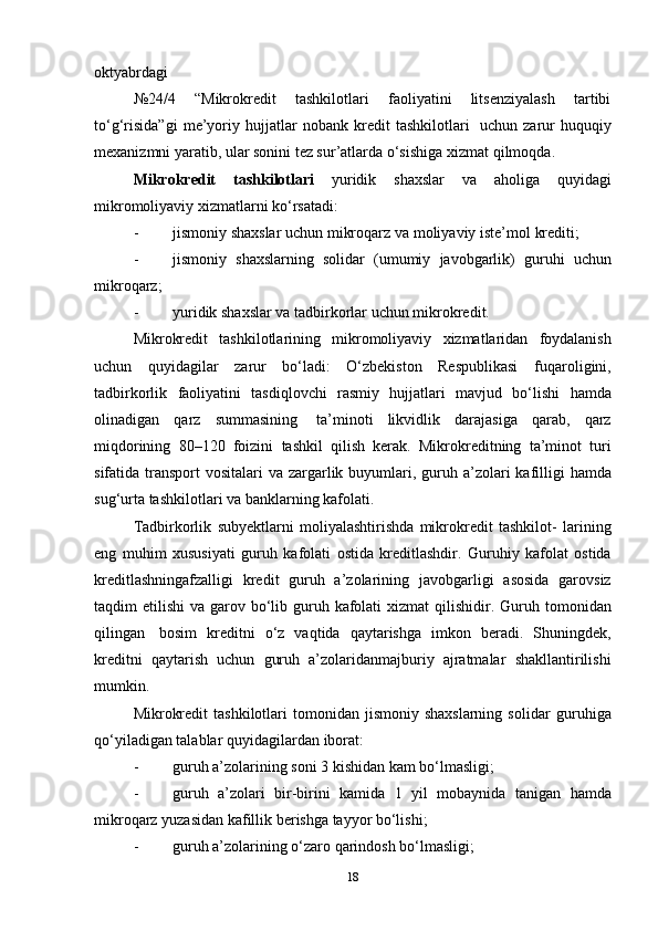 oktyabrdagi
№24/4   “Mikrokredit   tashkilotlari   faoliyatini   litsenziyalash   tartibi
to‘g‘risida”gi   me’yoriy   hujjatlar   nobank   kredit   tashkilotlari   uchun   zarur   huquqiy
mexanizmni yaratib, ular sonini tez sur’atlarda o‘sishiga   xizmat   qilmoqda.
Mikrokredit   tashkilotlari   yuridik   shaxslar   va   aholiga   quyidagi
mikromoliyaviy   xizmatlarni   ko‘rsatadi:
- jismoniy   shaxslar   uchun   mikroqarz   va   moliyaviy   iste’mol   krediti;
- jismoniy   shaxslarning   solidar   (umumiy   javobgarlik)   guruhi   uchun
mikroqarz;
- yuridik   shaxslar   va   tadbirkorlar   uchun   mikrokredit.
Mikrokredit   tashkilotlarining   mikromoliyaviy   xizmatlaridan   foydalanish
uchun   quyidagilar   zarur   bo‘ladi:   O‘zbekiston   Respublikasi   fuqaroligini,
tadbirkorlik   faoliyatini   tasdiqlovchi   rasmiy   hujjatlari   mavjud   bo‘lishi   hamda
olinadigan   qarz   summasining   ta’minoti   likvidlik   darajasiga   qarab,   qarz
miqdorining   80–120   foizini   tashkil   qilish   kerak.   Mikrokreditning   ta’minot   turi
sifatida transport  vositalari   va   zargarlik   buyumlari,   guruh   a’zolari   kafilligi   hamda
sug‘urta   tashkilotlari   va   banklarning   kafolati.
Tadbirkorlik   subyektlarni   moliyalashtirishda   mikrokredit   tashkilot-   larining
eng   muhim   xususiyati   guruh   kafolati   ostida   kreditlashdir.   Guruhiy   kafolat   ostida
kreditlashningafzalligi   kredit   guruh   a’zolarining   javobgarligi   asosida   garovsiz
taqdim etilishi  va garov   bo‘lib   guruh   kafolati   xizmat   qilishidir.   Guruh   tomonidan
qilingan   bosim   kreditni   o‘z   vaqtida   qaytarishga   imkon   beradi.   Shuningdek,
kreditni   qaytarish   uchun   guruh   a’zolaridanmajburiy   ajratmalar   shakllantirilishi
mumkin.
Mikrokredit  tashkilotlari  tomonidan  jismoniy  shaxslarning  solidar   guruhiga
qo‘yiladigan   talablar   quyidagilardan   iborat:
- guruh   a’zolarining   soni   3   kishidan   kam   bo‘lmasligi;
- guruh   a’zolari   bir-birini   kamida   1   yil   mobaynida   tanigan   hamda
mikroqarz yuzasidan   kafillik   berishga   tayyor bo‘lishi;
- guruh   a’zolarining   o‘zaro   qarindosh   bo‘lmasligi;
18 