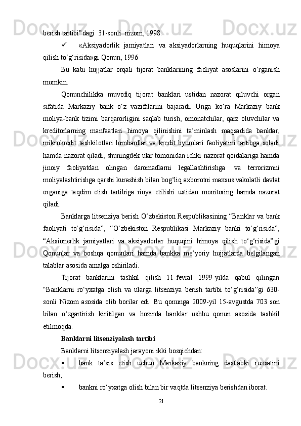 berish   tartibi”dagi   31-sonli   nizom,   1998.
 «Aksiyadorlik   jamiyatlari   va   aksiyadorlarning   huquqlarini   himoya
qilish to‘g‘risida»gi   Qonun,   1996
Bu   kabi   hujjatlar   orqali   tijorat   banklarining   faoliyat   asoslarini   o‘rganish
mumkin.
Qonunchilikka   muvofiq   tijorat   banklari   ustidan   nazorat   qiluvchi   organ
sifatida   Markaziy   bank   o‘z   vazifalarini   bajaradi.   Unga   ko‘ra   Markaziy   bank
moliya-bank   tizimi   barqarorligini   saqlab   turish,   omonatchilar,   qarz   oluvchilar   va
kreditorlarning   manfaatlari   himoya   qilinishini   ta’minlash   maqsadida   banklar,
mikrokredit   tashkilotlari   lombardlar   va   kredit   byurolari   faoliyatini   tartibga   soladi
hamda nazorat   qiladi, shuningdek   ular tomonidan ichki nazorat qoidalariga hamda
jinoiy   faoliyatdan   olingan   daromadlarni   legallashtirishga   va   terrorizmni
moliyalashtirishga qarshi kurashish bilan bog‘liq axborotni   maxsus vakolatli davlat
organiga   taqdim   etish   tartibiga   rioya   etilishi   ustidan   monitoring   hamda   nazorat
qiladi.
Banklarga litsenziya berish O‘zbekiston Respublikasining “Banklar   va   bank
faoliyati   to‘g‘risida”,   “O‘zbekiston   Respublikasi   Markaziy   banki   to‘g‘risida”,
“Aksionerlik   jamiyatlari   va   aksiyadorlar   huquqini   himoya   qilish   to‘g‘risida”gi
Qonunlar   va   boshqa   qonunlari   hamda   bankka   me’yoriy   hujjatlarda   belgilangan
talablar   asosida   amalga   oshiriladi.
Tijorat   banklarini   tashkil   qilish   11-fevral   1999-yilda   qabul   qilingan
“Banklarni   ro‘yxatga   olish   va   ularga   litsenziya   berish   tartibi   to‘g‘risida”gi   630-
sonli   Nizom   asosida   olib   borilar   edi.   Bu   qonunga   2009-yil   15-avgustda   703   son
bilan   o‘zgartirish   kiritilgan   va   hozirda   banklar   ushbu   qonun   asosida   tashkil
etilmoqda.
Banklarni   litsenziyalash   tartibi
Banklarni   litsenziyalash   jarayoni   ikki   bosqichdan:
 bank   ta’sis   etish   uchun   Markaziy   bankning   dastlabki   ruxsatini
berish;
 bankni   ro‘yxatga   olish   bilan   bir   vaqtda   litsenziya   berishdan   iborat.
21
