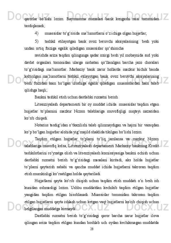 qarorlar   bo‘lishi   lozim.   Bayonnoma   nusxalari   bank   kengashi   raisi   tomonidan
tasdiqlanadi;
4) muassislar   to‘g‘risida   ma’lumotlarni   o‘z   ichiga   olgan   hujjatlar;
5) tashkil   etilayotgan   bank   ovoz   beruvchi   aksiyalarining   besh   yoki
undan   ortiq   foiziga   egalik   qiladigan   muassislar   qo‘shimcha
ravishda ariza taqdim qilingunga qadar oxirgi besh yil mobaynida sud   yoki
davlat   organlari   tomonidan   ularga   nisbatan   qo‘llanilgan   barcha   jazo   choralari
to‘g‘risidagi   ma’lumotlar.   Markaziy   bank   zarur   hollarda   mazkur   kichik   banda
keltirilgan   ma’lumotlarni   tashkil   etilayotgan   bank   ovoz   beruvchi   aksiyalarining
besh   foizidan   kam   bo‘lgan   ulushiga   egalik   qiladigan   muassislardan   ham   talab
qilishga   haqli;
Bankni   tashkil   etish   uchun   dastlabki   ruxsatni   berish
Litsenziyalash   departamenti   bir   oy   muddat   ichida   muassislar   taqdim   etgan
hujjatlar   to‘plamini   mazkur   Nizom   talablariga   muvofiqligi   nuqtayi   nazaridan
ko‘rib   chiqadi.
Notarius tasdig‘idan o‘tkazilishi  talab qilinmaydigan va hajmi  bir   varaqdan
ko‘p bo‘lgan hujjatlar alohida yig‘majild shaklida tikilgan   bo‘lishi   lozim.
Taqdim   etilgan   hujjatlar   to‘plami   to‘liq   jamlansa   va   mazkur   Nizom
talablariga   muvofiq   kelsa,   Litsenziyalash   departamenti   Markaziy   bankning   Kredit
tashkilotlarini   ro‘yxatga   olish   va   litsenziyalash   komissiyasiga   bankni   ochish   uchun
dastlabki   ruxsatni   berish   to‘g‘risidagi   masalani   kiritadi,   aks   holda   hujjatlar
to‘plami   qaytarish   sababi   va   qancha   muddat   ichida   hujjatlarni   takroran   taqdim
etish   mumkinligi   ko‘rsatilgan holda   qaytariladi.
Hujjatlarni   qayta   ko‘rib   chiqish   uchun   taqdim   etish   muddati   o‘n   besh   ish
kunidan   oshmasligi   lozim.   Ushbu   muddatdan   kechikib   taqdim   etilgan   hujjatlar
yangidan   taqdim   etilgan   hisoblanadi.   Muassislar   tomonidan   takroran   taqdim
etilgan   hujjatlarni   qayta   ishlash uchun   ketgan   vaqt   hujjatlarni   ko‘rib   chiqish   uchun
belgilangan   muddatga   kirmaydi.
Dastlabki   ruxsatni   berish   to‘g‘risidagi   qaror   barcha   zarur   hujjatlar   ilova
qilingan   ariza   taqdim   etilgan   kundan   boshlab   uch   oydan   kechikmagan   muddatda
23