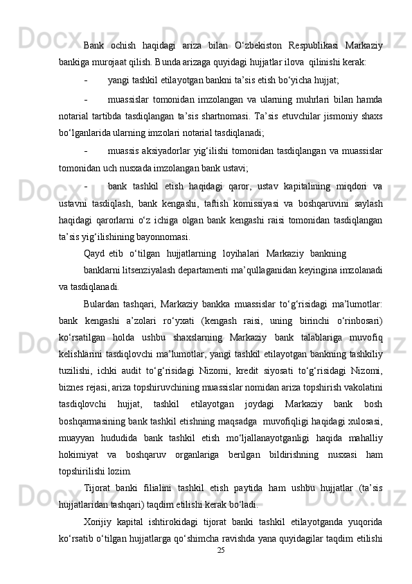 Bank   ochish   haqidagi   ariza   bilan   O‘zbekiston   Respublikasi   Markaziy
bankiga murojaat qilish. Bunda arizaga quyidagi hujjatlar   ilova   qilinishi   kerak:
- yangi   tashkil   etilayotgan   bankni   ta’sis   etish   bo‘yicha   hujjat;
- muassislar   tomonidan   imzolangan   va   ularning   muhrlari   bilan   hamda
notarial   tartibda   tasdiqlangan   ta’sis   shartnomasi.   Ta’sis   etuvchilar   jismoniy   shaxs
bo‘lganlarida   ularning   imzolari   notarial   tasdiqlanadi;
- muassis   aksiyadorlar   yig‘ilishi   tomonidan   tasdiqlangan   va   muassislar
tomonidan   uch   nusxada   imzolangan   bank   ustavi;
- bank   tashkil   etish   haqidagi   qaror,   ustav   kapitalining   miqdori   va
ustavni   tasdiqlash,   bank   kengashi,   taftish   komissiyasi   va   boshqaruvini   saylash
haqidagi   qarorlarni   o‘z   ichiga   olgan   bank   kengashi   raisi   tomonidan   tasdiqlangan
ta’sis   yig‘ilishining   bayonnomasi.
Qayd   etib   o‘tilgan   hujjatlarning   loyihalari   Markaziy   bankning
banklarni   litsenziyalash   departamenti   ma’qullaganidan   keyingina   imzolanadi
va   tasdiqlanadi.
Bulardan   tashqari,   Markaziy   bankka   muassislar   to‘g‘risidagi   ma’lumotlar:
bank   kengashi   a’zolari   ro‘yxati   (kengash   raisi,   uning   birinchi   o‘rinbosari)
ko‘rsatilgan   holda   ushbu   shaxslarning   Markaziy   bank   talablariga   muvofiq
kelishlarini tasdiqlovchi ma’lumotlar, yangi   tashkil etilayotgan bankning tashkiliy
tuzilishi,   ichki   audit   to‘g‘risidagi   Nizomi,   kredit   siyosati   to‘g‘risidagi   Nizomi,
biznes   rejasi,   ariza   topshiruvchining   muassislar   nomidan   ariza   topshirish   vakolatini
tasdiqlovchi   hujjat,   tashkil   etilayotgan   joydagi   Markaziy   bank   bosh
boshqarmasining   bank   tashkil   etishning   maqsadga   muvofiqligi   haqidagi   xulosasi,
muayyan   hududida   bank   tashkil   etish   mo‘ljallanayotganligi   haqida   mahalliy
hokimiyat   va   boshqaruv   organlariga   berilgan   bildirishning   nusxasi   ham
topshirilishi   lozim.
Tijorat   banki   filialini   tashkil   etish   paytida   ham   ushbu   hujjatlar   (ta’sis
hujjatlaridan   tashqari)   taqdim   etilishi   kerak bo‘ladi.
Xorijiy   kapital   ishtirokidagi   tijorat   banki   tashkil   etilayotganda   yuqorida
ko‘rsatib   o‘tilgan   hujjatlarga   qo‘shimcha   ravishda   yana   quyidagilar   taqdim   etilishi
25