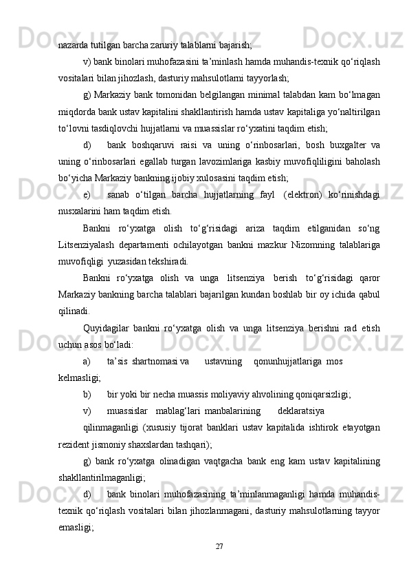 nazarda   tutilgan   barcha zaruriy   talablarni   bajarish;
v) bank binolari muhofazasini ta’minlash hamda muhandis-texnik   qo‘riqlash
vositalari   bilan   jihozlash,   dasturiy   mahsulotlarni   tayyorlash;
g) Markaziy bank tomonidan belgilangan minimal talabdan kam   bo‘lmagan
miqdorda bank ustav kapitalini shakllantirish hamda ustav   kapitaliga yo‘naltirilgan
to‘lovni tasdiqlovchi hujjatlarni va muassislar   ro‘yxatini   taqdim   etish;
d) bank   boshqaruvi   raisi   va   uning   o‘rinbosarlari,   bosh   buxgalter   va
uning   o‘rinbosarlari   egallab   turgan   lavozimlariga   kasbiy   muvofiqliligini   baholash
bo‘yicha Markaziy bankning ijobiy xulosasini   taqdim   etish;
e) sanab   o‘tilgan   barcha   hujjatlarning   fayl   (elektron)   ko‘rinishdagi
nusxalarini   ham   taqdim   etish.
Bankni   ro‘yxatga   olish   to‘g‘risidagi   ariza   taqdim   etilganidan   so‘ng
Litsenziyalash   departamenti   ochilayotgan   bankni   mazkur   Nizomning   talablariga
muvofiqligi   yuzasidan   tekshiradi.
Bankni   ro‘yxatga   olish   va   unga   litsenziya   berish   to‘g‘risidagi   qaror
Markaziy bankning barcha talablari bajarilgan kundan boshlab   bir   oy   ichida   qabul
qilinadi.
Quyidagilar   bankni   ro‘yxatga   olish   va   unga   litsenziya   berishni   rad   etish
uchun   asos   bo‘ladi:
a) ta’sis shartnomasi va ustavning qonun hujjatlariga mos
kelmasligi;
b) bir   yoki   bir   necha   muassis   moliyaviy   ahvolining   qoniqarsizligi;
v) muassislar mablag‘lari manbalarining deklaratsiya
qilinmaganligi   (xususiy   tijorat   banklari   ustav   kapitalida   ishtirok   etayotgan
rezident   jismoniy   shaxslardan tashqari);
g)   bank   ro‘yxatga   olinadigan   vaqtgacha   bank   eng   kam   ustav   kapitalining
shakllantirilmaganligi;
d) bank   binolari   muhofazasining   ta’minlanmaganligi   hamda   muhandis-
texnik qo‘riqlash   vositalari   bilan   jihozlanmagani,   dasturiy   mahsulotlarning   tayyor
emasligi;
27