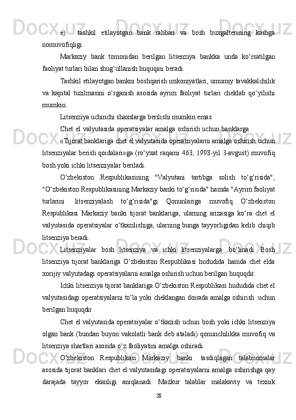 e) tashkil   etilayotgan   bank   rahbari   va   bosh   buxgalterining   kasbga
nomuvofiqligi.
Markaziy   bank   tomonidan   berilgan   litsenziya   bankka   unda   ko‘rsatilgan
faoliyat turlari   bilan   shug‘ullanish   huquqini   beradi.
Tashkil   etilayotgan   bankni   boshqarish   imkoniyatlari,   umumiy   tavakkalchilik
va   kapital   tuzilmasini   o‘rganish   asosida   ayrim   faoliyat   turlari   cheklab   qo‘yilishi
mumkin.
Litsenziya   uchinchi   shaxslarga   berilishi   mumkin   emas.
Chet   el   valyutasida   operatsiyalar   amalga   oshirish   uchun   banklarga
«Tijorat banklariga chet el valyutasida operatsiyalarni amalga oshirish   uchun
litsenziyalar  berish qoidalari»ga (ro‘yxat  raqami 463, 1998-yil   3-avgust)  muvofiq
bosh yoki   ichki   litsenziyalar   beriladi.
O‘zbekiston   Respublikasining   "Valyutani   tartibga   solish   to‘g‘risida",
"O‘zbekiston   Respublikasining   Markaziy   banki   to‘g‘risida"   hamda   "Ayrim   faoliyat
turlarini   litsenziyalash   to‘g‘risida"gi   Qonunlariga   muvofiq   O‘zbekiston
Respublikasi   Markaziy   banki   tijorat   banklariga,   ularning   arizasiga   ko‘ra   chet   el
valyutasida operatsiyalar o‘tkazilishiga, ularning bunga tayyorligidan   kelib   chiqib
litsenziya   beradi.
Litsenziyalar   bosh   litsenziya   va   ichki   litsenziyalarga   bo‘linadi.   Bosh
litsenziya   tijorat   banklariga   O‘zbekiston   Respublikasi   hududida   hamda   chet   elda
xorijiy valyutadagi operatsiyalarni amalga oshirish   uchun   berilgan   huquqdir.
Ichki   litsenziya   tijorat   banklariga   O‘zbekiston   Respublikasi   hududida chet el
valyutasidagi operatsiyalarni to‘la yoki cheklangan   doirada   amalga oshirish   uchun
berilgan huquqdir.
Chet el valyutasida operatsiyalar o‘tkazish uchun bosh yoki ichki   litsenziya
olgan   bank   (bundan   buyon   vakolatli   bank   deb   ataladi)   qonunchilikka muvofiq va
litsenziya shartlari asosida o‘z faoliyatini   amalga   oshiradi.
O‘zbekiston   Respublikasi   Markaziy   banki   tasdiqlagan   talabnomalar
asosida   tijorat   banklari   chet   el   valyutasidagi   operatsiyalarni   amalga   oshirishga   qay
darajada   tayyor   ekanligi   aniqlanadi.   Mazkur   talablar   malakaviy   va   texnik
28