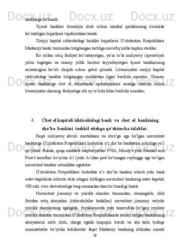 talablarga   bo‘linadi.
Tijorat   banklari   litsenziya   olish   uchun   mazkur   qoidalarning   ilovasida
ko‘rsatilgan   hujjatlarni   topshirishlari   kerak.
Xorijiy   kapital   ishtirokidagi   banklar   hujjatlarni   O‘zbekiston   Respublikasi
Markaziy banki tomonidan belgilangan tartibga muvofiq   holda   taqdim   etadilar.
Bir   yildan   ortiq   faoliyat   ko‘rsatayotgan,   ya’ni   to‘la   moliyaviy   (operatsiya)
yilini   tugatgan   va   rasmiy   yillik   hisobot   tayyorlayotgan   tijorat   banklarining
arizalarigina   ko‘rib   chiqish   uchun   qabul   qilinadi.   Litsenziyalar   xorijiy   kapital
ishtirokidagi   banklar   belgilangan   muddatdan   ilgari   berilishi   mumkin.   Xususiy
tijorat   banklariga   chet   el   valyutasida   operatsiyalarni   amalga   oshirish   uchun
litsenziyalar   ularning   faoliyatiga   olti   oy   to‘lishi   bilan berilishi   mumkin.
4. Chet   el   kapitali   ishtirokidagi   bank   va   chet   el   bankining
sho‘ba   bankini   tashkil   etishga qo‘shimcha   talablar.
Faqat   moliyaviy   ahvoli   mustahkam   va   obro‘ga   ega   bo‘lgan   norezident
banklarga O‘zbekiston Respublikasi hududida o‘z sho‘ba   banklarini   ochishga   yo‘l
qo‘yiladi.   Bunda,   qisqa   muddatli   majburiyatlari   IVSA,   Moody's   yoki   Standart   and
Poor's   tasniflari   bo‘yicha   A1   (yoki   A+)dan   past   bo‘lmagan   reytingga   ega   bo‘lgan
norezident   banklar   ustunlikka   egadirlar.
O‘zbekiston   Respublikasi   hududida   o‘z   sho‘ba   bankini   ochish   yoki   bank
ustav   kapitalida   ishtirok   etish   istagini   bildirgan   norezident   bankning ustav kapitali
500 mln. evro ekvivalentiga teng summadan   kam   bo‘lmasligi   kerak.
Norezident   jismoniy   va   yuridik   shaxslar   tomonidan,   shuningdek,   ellik
foizdan   ortiq   aksiyalari   (ishtirokchilar   badallari)   norezident   jismoniy   va/yoki
yuridik   shaxslarning   egaligida,   foydalanuvida   yoki   tasarrufida   bo‘lgan   rezident
yuridik shaxslar tomonidan O‘zbekiston   Respublikasida   tashkil   etilgan   banklarning
aksiyalarini   sotib   olish,   ularga   egalik   huquqini   berish   va   shu   kabi   boshqa
munosabatlar   bo‘yicha   kelishuvlar   faqat   Markaziy   bankning   oldindan   ruxsati
29