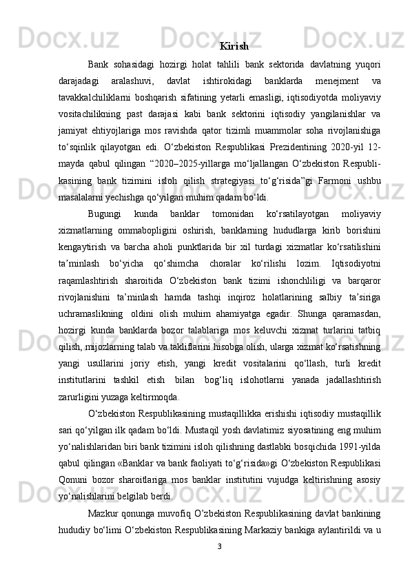 Kirish
Bank   sohasidagi   hozirgi   holat   tahlili   bank   sektorida   davlatning   yuqori
darajadagi   aralashuvi,   davlat   ishtirokidagi   banklarda   menejment   va
tavakkalchiliklarni   boshqarish   sifatining   yetarli   emasligi,   iqtisodiyotda   moliyaviy
vositachilikning   past   darajasi   kabi   bank   sektorini   iqtisodiy   yangilanishlar   va
jamiyat   ehtiyojlariga   mos   ravishda   qator   tizimli   muammolar   soha   rivojlanishiga
to‘sqinlik   qilayotgan   edi.   O‘zbekiston   Respublikasi   Prezidentining   2020-yil   12-
mayda   qabul   qilingan   “2020–2025-yillarga   mo‘ljallangan   O‘zbekiston   Respubli-
kasining   bank   tizimini   isloh   qilish   strategiyasi   to‘g‘risida”gi   Farmoni   ushbu
masalalarni yechishga   qo‘yilgan   muhim   qadam   bo‘ldi.
Bugungi   kunda   banklar   tomonidan   ko‘rsatilayotgan   moliyaviy
xizmatlarning   ommabopligini   oshirish,   banklarning   hududlarga   kirib   borishini
kengaytirish   va   barcha   aholi   punktlarida   bir   xil   turdagi   xizmatlar   ko‘rsatilishini
ta minlashʼ   bo‘yicha   qo‘shimcha   choralar   ko‘rilishi   lozim.   Iqtisodiyotni
raqamlashtirish   sharoitida   O‘zbekiston   bank   tizimi   ishonchliligi   va   barqaror
rivojlanishini   ta’minlash   hamda   tashqi   inqiroz   holatlarining   salbiy   ta’siriga
uchramaslikning   oldini   olish   muhim   ahamiyatga   egadir.   Shunga   qaramasdan,
hozirgi   kunda   banklarda   bozor   talablariga   mos   keluvchi   xizmat   turlarini   tatbiq
qilish,   mijozlarning   talab   va   takliflarini   hisobga   olish,   ularga   xizmat   ko‘rsatishning
yangi   usullarini   joriy   etish,   yangi   kredit   vositalarini   qo‘llash,   turli   kredit
institutlarini   tashkil   etish   bilan   bog‘liq   islohotlarni   yanada   jadallashtirish
zarurligini   yuzaga   keltirmoqda.
O‘zbekiston   Respublikasining   mustaqillikka   erishishi   iqtisodiy   mustaqillik
sari qo‘yilgan ilk qadam bo‘ldi. Mustaqil yosh davlatimiz   siyosatining   eng   muhim
yo‘nalishlaridan   biri   bank   tizimini   isloh   qilishning dastlabki bosqichida 1991-yilda
qabul qilingan «Banklar va   bank faoliyati to‘g‘risida»gi O‘zbekiston Respublikasi
Qonuni   bozor   sharoitlariga   mos   banklar   institutini   vujudga   keltirishning   asosiy
yo‘nalishlarini   belgilab berdi.
Mazkur  qonunga  muvofiq  O’zbekiston  Respublikasining   davlat   bankining
hududiy   bo‘limi O‘zbekiston Respublikasining Markaziy bankiga aylantirildi   va u
3