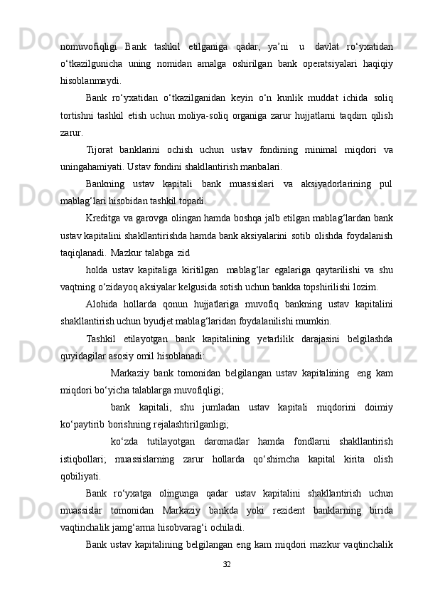nomuvofiqligi   Bank   tashkil   etilganiga   qadar,   ya’ni   u   davlat   ro‘yxatidan
o‘tkazilgunicha   uning   nomidan   amalga   oshirilgan   bank   operatsiyalari   haqiqiy
hisoblanmaydi.
Bank   ro‘yxatidan   o‘tkazilganidan   keyin   o‘n   kunlik   muddat   ichida   soliq
tortishni   tashkil   etish   uchun   moliya-soliq   organiga   zarur   hujjatlarni   taqdim   qilish
zarur.
Tijorat   banklarini   ochish   uchun   ustav   fondining   minimal   miqdori   va
uningahamiyati.   Ustav   fondini   shakllantirish manbalari.
Bankning   ustav   kapitali   bank   muassislari   va   aksiyadorlarining   pul
mablag‘lari   hisobidan tashkil   topadi.
Kreditga   va   garovga   olingan   hamda   boshqa   jalb   etilgan   mablag‘lardan   bank
ustav   kapitalini   shakllantirishda   hamda   bank   aksiyalarini   sotib   olishda   foydalanish
taqiqlanadi.   Mazkur   talabga   zid
holda   ustav   kapitaliga   kiritilgan   mablag‘lar   egalariga   qaytarilishi   va   shu
vaqtning   o‘zidayoq   aksiyalar   kelgusida   sotish   uchun   bankka   topshirilishi   lozim.
Alohida   hollarda   qonun   hujjatlariga   muvofiq   bankning   ustav   kapitalini
shakllantirish uchun   byudjet   mablag‘laridan   foydalanilishi   mumkin.
Tashkil   etilayotgan   bank   kapitalining   yetarlilik   darajasini   belgilashda
quyidagilar   asosiy   omil   hisoblanadi:
 Markaziy   bank   tomonidan   belgilangan   ustav   kapitalining   eng   kam
miqdori   bo‘yicha   talablarga   muvofiqligi;
 bank   kapitali,   shu   jumladan   ustav   kapitali   miqdorini   doimiy
ko‘paytirib   borishning   rejalashtirilganligi;
 ko‘zda   tutilayotgan   daromadlar   hamda   fondlarni   shakllantirish
istiqbollari;   muassislarning   zarur   hollarda   qo‘shimcha   kapital   kirita   olish
qobiliyati.
Bank   ro‘yxatga   olingunga   qadar   ustav   kapitalini   shakllantirish   uchun
muassislar   tomonidan   Markaziy   bankda   yoki   rezident   banklarning   birida
vaqtinchalik jamg‘arma hisobvarag‘i   ochiladi.
Bank   ustav   kapitalining   belgilangan   eng   kam   miqdori   mazkur   vaqtinchalik
32
