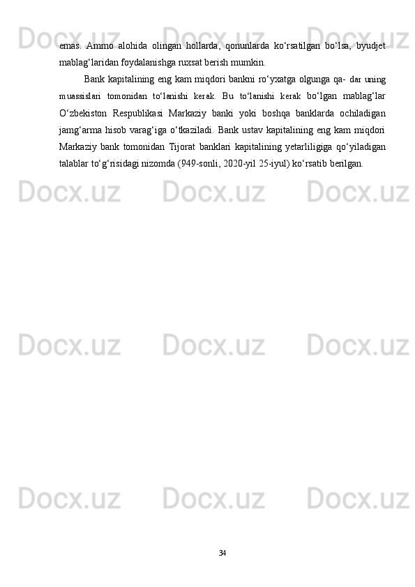 emas.   Ammo   alohida   olingan   hollarda,   qonunlarda   ko‘rsatilgan   bo‘lsa,   byudjet
mablag‘laridan foydalanishga   ruxsat   berish   mumkin.
Bank kapitalining eng kam miqdori bankni ro‘yxatga olgunga qa-  dar	 uning	
muassislari	 tomonidan	 to‘lanishi	 kerak.	 Bu	 to‘lanishi	 kerak	 
bo‘lgan   mablag‘lar
O‘zbekiston   Respublikasi   Markaziy   banki   yoki   boshqa   banklarda   ochiladigan
jamg‘arma   hisob   varag‘iga   o‘tkaziladi.   Bank   ustav   kapitalining  eng   kam   miqdori
Markaziy   bank   tomonidan   Tijorat   banklari   kapitalining   yetarliligiga   qo‘yiladigan
talablar   to‘g‘risidagi   nizomda   (949-sonli,   2020-yil   25-iyul)   ko‘rsatib   berilgan.
34 