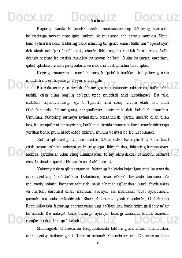 Xulosa
Bugungi   kunda   ko’pchilik   kredit   muassasalarining   faktoring   xizmatini
ko’rsatishga   tayyor   emasligini   muhim   bir   muammo   deb   qarash   mumkin.   Shuni
ham aytish kerakki, faktoring bank ishining bir qismi emas, balki uni “operatsiya”
deb   atash   noto’g’ri   hisoblanadi,   chunki   faktoring   bir   martali   bitim   emas,   balki
doimiy   xizmat   ko’rsatish   shaklida   namoyon   bo’ladi.   Bular   hammasi   qarorlarni
qabul qilishda maxsus jarayonlarni va risklarni boshqarishni talab qiladi. 
Keyingi   muammo   –   mamlakatning   ko’pchilik   banklari   faoliyatining   o’rta
muddatli investitsiyalarga tayyor emasligidir. 
Bu   erda   asosiy   to’sqinlik   faktoringni   moliyalashtirilishi   emas,   balki   ishni
tashkil   etish   bilan   bog’liq   bo’lgan   uzoq   muddatli   tsikl   hisoblanadi.   Bu   tsikl
malakali   bajaruvchilarga   ega   bo’lganida   ham   uzoq   davom   etadi.   Bu   bilan
O’zbekistonda   faktoringning   istiqbollarini   optimistik   deb   baholash   mumkin.
Umuman,   faktoring   sarmoya   aylanishini   tezlashtirish,   qarzni   undirib   olish   bilan
bog’liq xarajatlarni kamaytirish, banklar o’rtasida munosabatlarni osonlashtirishga
yordam berib, pulni hisob-kitob tizimini muhim vositasi bo’lib hisoblanadi. 
Xulosa   qilib   aytganda,   birinchidan,   faktor   riskni   kamaytirish   yoki   bartaraf
etish   uchun   ko’proq   axborot   va   bilimga   ega.   Ikkinchidan,   faktoring   kompaniyasi
alohida   qarzdorlar   bilan   shug’ullanmasdan,   to’lay   olmaslikda,   bankrotni   bartaraf
etuvchi debitor qarzdorlik portfelini shakllantiradi. 
Yakuniy xulosa qilib aytganda, faktoring bo’yicha bajarilgan amallar asosida
iqtisodiyotdagi   hisobdorliklar   tezlashishi,   tovar   etkazib   beruvchi   korxona   o’z
moliyaviy holatini barqarorlashtirish, bank o’z mablag’laridan unumli foydalanish
va   ma’lum   daromad   olishi   mumkin,   asosiysi   esa   mamlakat   tovar   aylanmasini
qaysidir   ma’noda   tezlashtiradi.   Shuni   shubhasiz   aytish   mumkinki,   O’zbekiston
Respublikasida faktoring operatsiyalarining qo’llanilishi bank tizimiga ijobiy ta’sir
ko’rsatadi.   Bu   nafaqat,   bank   tizimiga,   ayniqsa,   hozirgi   zamonda   kichik   biznesni
rivojlantirish uchun qo’l keladi. 
Shuningdek,   O’zbekiston   Respublikasida   faktoring   xizmatlari,   birinchidan,
iqtisodiyotga   tushayotgan   to’lovlarni   oshiradi,   ikkinchidan   esa,   O’zbekiston   bank
35 