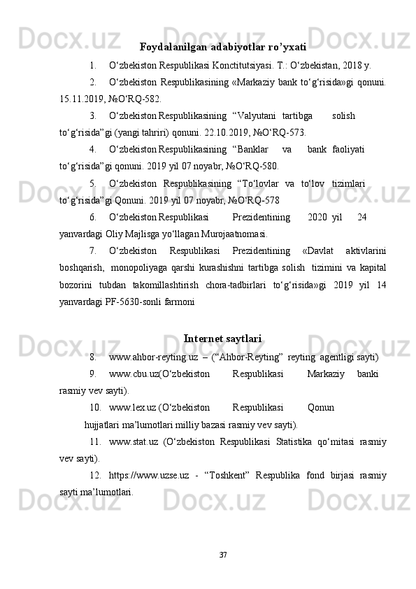 Foydalanilgan adabiyotlar ro’yxati
1. O‘zbekiston   Respublikasi   Konctitutsiyasi.   T.:   O‘zbekistan,   2018   y.
2. O‘zbekiston   Respublikasining   «Markaziy   bank   to‘g‘risida»gi   qonuni.
15.11.2019,   №O‘RQ-582.
3. O‘zbekiston Respublikasining “Valyutani tartibga solish
to‘g‘risida”gi   (yangi   tahriri)   qonuni.   22.10.2019,   №O‘RQ-573.
4. O‘zbekiston Respublikasining “Banklar va bank faoliyati
to‘g‘risida”gi   qonuni.   2019   yil   07   noyabr,   №O‘RQ-580.
5. O‘zbekiston   Respublikasining   “To‘lovlar   va   to‘lov tizimlari
to‘g‘risida”gi   Qonuni.   2019   yil   07   noyabr,   №O‘RQ-578
6. O‘zbekiston Respublikasi Prezidentining 2020 yil 24
yanvardagi   Oliy   Majlisga   yo‘llagan   Murojaatnomasi.
7. O‘zbekiston   Respublikasi   Prezidentining   «Davlat   aktivlarini
boshqarish,   monopoliyaga   qarshi   kurashishni   tartibga   solish   tizimini   va   kapital
bozorini   tubdan   takomillashtirish   chora-tadbirlari   to‘g‘risida»gi   2019   yil   14
yanvardagi   PF-5630-sonli   farmoni
Internet   saytlari
8. www.ahbor-reyting.uz   –   (“Ahbor-Reyting”   reyting   agentligi   sayti)
9. www.cbu.uz (O‘zbekiston Respublikasi Markaziy banki
rasmiy   vev   sayti).
10. www.lex.uz (O‘zbekiston Respublikasi Qonun
hujjatlari   ma’lumotlari   milliy   bazasi   rasmiy vev   sayti).
11. www.stat.uz   (O‘zbekiston   Respublikasi   Statistika   qo‘mitasi   rasmiy
vev   sayti).
12. http s://www.u zse. uz   -   “Toshkent”   Respublika   fond   birjasi   rasmiy
sayti   ma’lumotlari.
37 