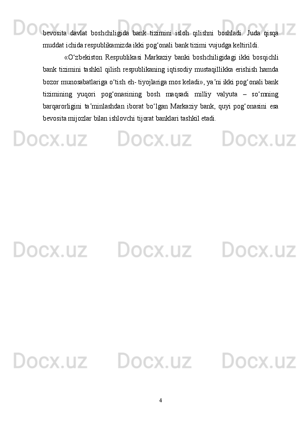 bevosita   davlat   boshchiligida   bank   tizimini   isloh   qilishni   boshladi.   Juda   qisqa
muddat ichida respublikamizda ikki pog‘onali bank tizimi   vujudga   keltirildi.
«O‘zbekiston   Respublikasi   Markaziy   banki   boshchiligidagi   ikki   bosqichli
bank   tizimini   tashkil   qilish   respublikaning   iqtisodiy   mustaqillikka   erishish   hamda
bozor   munosabatlariga   o‘tish   eh-   tiyojlariga mos keladi», ya ni ikki pog‘onali bankʼ
tizimining   yuqori   pog‘onasining   bosh   maqsadi   milliy   valyuta   –   so‘mning
barqarorligini   ta minlashdan	
ʼ   iborat   bo‘lgan   Markaziy   bank,   quyi   pog‘onasini   esa
bevosita   mijozlar   bilan   ishlovchi   tijorat   banklari   tashkil etadi.
4 