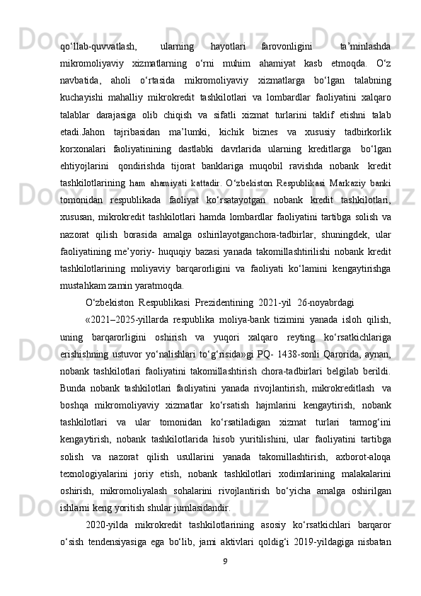 qo‘llab-quvvatlash, ularning hayotlari farovonligini   ta’minlashda
mikromoliyaviy   xizmatlarning   o‘rni   muhim   ahamiyat   kasb   etmoqda.   O‘z
navbatida,   aholi   o‘rtasida   mikromoliyaviy   xizmatlarga   bo‘lgan   talabning
kuchayishi   mahalliy   mikrokredit   tashkilotlari   va   lombardlar   faoliyatini   xalqaro
talablar   darajasiga   olib   chiqish   va   sifatli   xizmat   turlarini   taklif   etishni   talab
etadi.Jahon   tajribasidan   ma’lumki,   kichik   biznes   va   xususiy   tadbirkorlik
korxonalari   faoliyatinining   dastlabki   davrlarida   ularning   kreditlarga   bo‘lgan
ehtiyojlarini   qondirishda   tijorat   banklariga   muqobil   ravishda   nobank   kredit
tashkilotlarining  ham   ahamiyati   kattadir.   O‘zbekiston   Respublikasi	 Markaziy	 banki
tomonidan   respublikada   faoliyat   ko‘rsatayotgan   nobank   kredit   tashkilotlari,
xususan,   mikrokredit   tashkilotlari   hamda   lombardlar   faoliyatini   tartibga   solish   va
nazorat   qilish   borasida   amalga   oshirilayotganchora-tadbirlar,   shuningdek,   ular
faoliyatining   me’yoriy-   huquqiy   bazasi   yanada   takomillashtirilishi   nobank   kredit
tashkilotlarining   moliyaviy   barqarorligini   va   faoliyati   ko‘lamini   kengaytirishga
mustahkam   zamin   yaratmoqda.
O‘zbekiston   Respublikasi   Prezidentining   2021-yil   26-noyabrdagi
«2021–2025-yillarda   respublika   moliya-bank   tizimini   yanada   isloh   qilish,
uning   barqarorligini   oshirish   va   yuqori   xalqaro   reyting   ko‘rsatkichlariga
erishishning   ustuvor   yo‘nalishlari   to‘g‘risida»gi   PQ-   1438-sonli   Qarorida,   aynan,
nobank   tashkilotlari   faoliyatini   takomillashtirish   chora-tadbirlari   belgilab   berildi.
Bunda   nobank   tashkilotlari   faoliyatini   yanada   rivojlantirish,   mikrokreditlash   va
boshqa   mikromoliyaviy   xizmatlar   ko‘rsatish   hajmlarini   kengaytirish,   nobank
tashkilotlari   va   ular   tomonidan   ko‘rsatiladigan   xizmat   turlari   tarmog‘ini
kengaytirish,   nobank   tashkilotlarida   hisob   yuritilishini,   ular   faoliyatini   tartibga
solish   va   nazorat   qilish   usullarini   yanada   takomillashtirish,   axborot-aloqa
texnologiyalarini   joriy   etish,   nobank   tashkilotlari   xodimlarining   malakalarini
oshirish,   mikromoliyalash   sohalarini   rivojlantirish   bo‘yicha   amalga   oshirilgan
ishlarni   keng   yoritish   shular   jumlasidandir.
2020-yilda   mikrokredit   tashkilotlarining   asosiy   ko‘rsatkichlari   barqaror
o‘sish   tendensiyasiga   ega   bo‘lib,   jami   aktivlari   qoldig‘i   2019-yildagiga   nisbatan
9