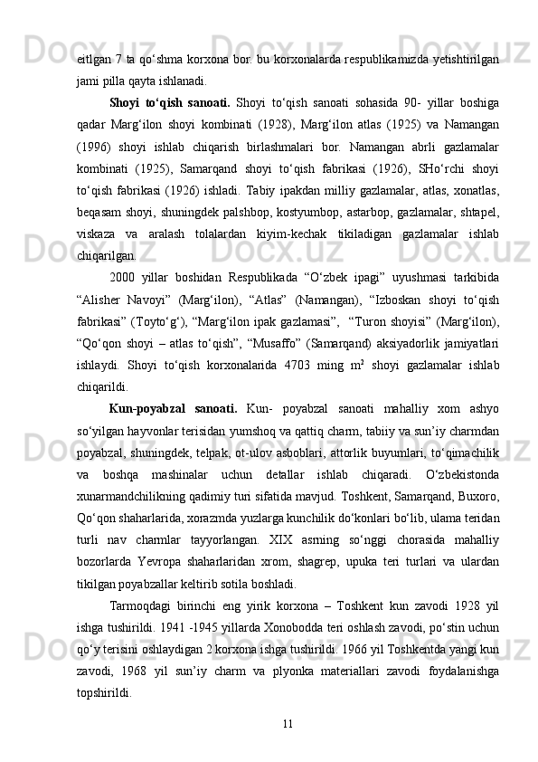 eitlgan 7 ta qо‘shma korxona bor. bu korxonalarda respublikamizda yetishtirilgan
jami pilla qayta ishlanadi.
Shoyi   tо‘qish   sanoati.   Shoyi   tо‘qish   sanoati   sohasida   90-   yillar   boshiga
qadar   Marg‘ilon   shoyi   kombinati   (1928),   Marg‘ilon   atlas   (1925)   va   Namangan
(1996)   shoyi   ishlab   chiqarish   birlashmalari   bor.   Namangan   abrli   gazlamalar
kombinati   (1925),   Samarqand   shoyi   tо‘qish   fabrikasi   (1926),   SHо‘rchi   shoyi
tо‘qish   fabrikasi   (1926)   ishladi.   Tabiy   ipakdan   milliy   gazlamalar,   atlas,   xonatlas,
beqasam  shoyi, shuningdek  palshbop, kostyumbop,  astarbop, gazlamalar, shtapel,
viskaza   va   aralash   tolalardan   kiyim-kechak   tikiladigan   gazlamalar   ishlab
chiqarilgan.
2000   yillar   boshidan   Respublikada   “О‘zbek   ipagi”   uyushmasi   tarkibida
“Alisher   Navoyi”   (Marg‘ilon),   “Atlas”   (Namangan),   “Izboskan   shoyi   tо‘qish
fabrikasi”   (Toytо‘g‘),   “Marg‘ilon   ipak   gazlamasi”,     “Turon   shoyisi”   (Marg‘ilon),
“Qо‘qon   shoyi   –   atlas   tо‘qish”,   “Musaffo”   (Samarqand)   aksiyadorlik   jamiyatlari
ishlaydi.   Shoyi   tо‘qish   korxonalarida   4703   ming   m 2
  shoyi   gazlamalar   ishlab
chiqarildi.
Kun-poyabzal   sanoati.   Kun-   poyabzal   sanoati   mahalliy   xom   ashyo
sо‘yilgan hayvonlar terisidan yumshoq va qattiq charm, tabiiy va sun’iy charmdan
poyabzal,   shuningdek,   telpak,   ot-ulov   asboblari,   attorlik   buyumlari,   tо‘qimachilik
va   boshqa   mashinalar   uchun   detallar   ishlab   chiqaradi.   О‘zbekistonda
xunarmandchilikning qadimiy turi sifatida mavjud. Toshkent, Samarqand, Buxoro,
Qо‘qon shaharlarida, xorazmda yuzlarga kunchilik dо‘konlari bо‘lib, ulama teridan
turli   nav   charmlar   tayyorlangan.   XIX   asrning   sо‘nggi   chorasida   mahalliy
bozorlarda   Yevropa   shaharlaridan   xrom,   shagrep,   upuka   teri   turlari   va   ulardan
tikilgan poyabzallar keltirib sotila boshladi.
Tarmoqdagi   birinchi   eng   yirik   korxona   –   Toshkent   kun   zavodi   1928   yil
ishga tushirildi. 1941 -1945 yillarda Xonobodda teri oshlash zavodi, pо‘stin uchun
qо‘y terisini oshlaydigan 2 korxona ishga tushirildi. 1966 yil Toshkentda yangi kun
zavodi,   1968   yil   sun’iy   charm   va   plyonka   materiallari   zavodi   foydalanishga
topshirildi.
11 
