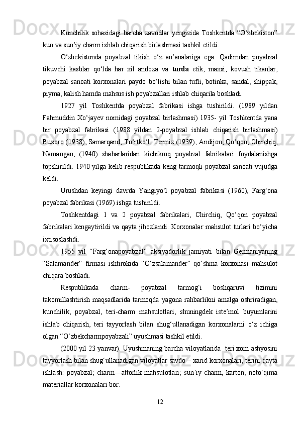 Kunchilik   sohasidagi   barcha   zavodlar   yengizida   Toshkentda   “О‘zbekiston”
kun va sun’iy charm ishlab chiqarish birlashmasi tashkil etildi.
О‘zbekistonda   poyabzal   tikish   о‘z   an’analariga   ega.   Qadimdan   poyabzal
tikuvchi   kasblar   qо‘lda   har   xil   andoza   va   turda   etik,   maxsi,   kovush   tikanlar,
poyabzal   sanoati   korxonalari   paydo   bо‘lishi   bilan   tufli,   botinka,   sandal,   shippak,
piyma, kalish hamda mahsus ish poyabzallari ishlab chiqarila boshladi.
1927   yil   Toshkentda   poyabzal   fabrikasi   ishga   tushirildi.   (1989   yildan
Fahmuddin  Xо‘jayev   nomidagi  poyabzal   birlashmasi)  1935-   yil  Toshkentda   yana
bir   poyabzal   fabrikasi   (1988   yildan   2-poyabzal   ishlab   chiqarish   birlashmasi)
Buxoro (1938), Samarqand, Tо‘rtkо‘l, Termiz (1939), Andijon, Qо‘qon, Chirchiq,
Namangan,   (1940)   shaharlaridan   kichikroq   poyabzal   fabrikalari   foydalanishga
topshirildi. 1940 yilga kelib respublikada keng tarmoqli poyabzal sanoati vujudga
keldi.
Urushdan   keyingi   davrda   Yangiyо‘l   poyabzal   fabrikasi   (1960),   Farg‘ona
poyabzal fabrikasi (1969) ishga tushirildi.
Toshkentdagi   1   va   2   poyabzal   fabrikalari,   Chirchiq,   Qо‘qon   poyabzal
fabrikalari kengaytirildi va qayta jihozlandi. Korxonalar mahsulot turlari bо‘yicha
ixtisoslashdi.
1955   yil   “Farg‘onapoyabzal”   aksiyadorlik   jamiyati   bilan   Germaniyaning
“Salamander”   firmasi   ishtirokida   “О‘zsalamander”   qо‘shma   korxonasi   mahsulot
chiqara boshladi.
Respublikada   charm-   poyabzal   tarmog‘i   boshqaruvi   tizimini
takomillashtirish   maqsadlarida   tarmoqda   yagona   rahbarlikni   amalga   oshriradigan,
kunchilik,   poyabzal,   teri-charm   mahsulotlari,   shuningdek   iste’mol   buyumlarini
ishlab   chiqarish,   teri   tayyorlash   bilan   shug‘ullanadigan   korxonalarni   о‘z   ichiga
olgan “О‘zbekcharmpoyabzali” uyushmasi tashkil etildi.
(2000 yil 23 yanvar). Uyushmaning barcha viloyatlarida  teri xom ashyosini
tayyorlash bilan shug‘ullanadigan viloyatlar savdo – xarid korxonalari, terini qayta
ishlash:   poyabzal;   charm—attorlik   mahsulotlari;   sun’iy   charm,   karton;   notо‘qima
materiallar korxonalari bor.
12 